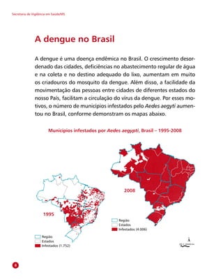Secretaria de Vigilância em Saúde/MS
Região
Estados
Infestados (1.752)
200 0 200400 Km
1995
2008
Região
Estados
Infestados (4.006)
A dengue no Brasil
A dengue é uma doença endêmica no Brasil. O crescimento desor-
denado das cidades, deficiências no abastecimento regular de água
e na coleta e no destino adequado do lixo, aumentam em muito
os criadouros do mosquito da dengue. Além disso, a facilidade da
movimentação das pessoas entre cidades de diferentes estados do
nosso País, facilitam a circulação do vírus da dengue. Por esses mo-
tivos, o número de municípios infestados pelo Aedes aegyti aumen-
tou no Brasil, conforme demonstram os mapas abaixo.
Municípios infestados por Aedes aegypti, Brasil – 1995-2008

 