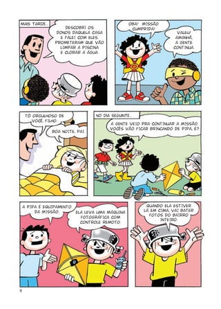 mais tarde...                                      OBA! MISSÃO
                     DESCOBRI OS                    CUMPRIDA!
                 DONOS DAQUELA CASA                                   VALEU!
                   E FALEI COM ELES.                                 AMANHÃ,
                 PROMETERAM QUE VÃO                                  A GENTE
                   LIMPAR A PISCINA                                 CONTINUA.
                   E CLORAR A ÁGUA.




     TÔ ORGULHOSO DE               No dia seguinte...
        VOCÊ, FILHO.
                                         A GENTE VEIO PRA CONTINUAR A MISSÃO.
                                         VOCÊS VÃO FICAR BRINCANDO DE PIPA, É?
                BOA NOITE, PAI.




    A PIPA É EQUIPAMENTO                                 QUANDO ELA ESTIVER
         DA MISSÃO.        ELA LEVA UMA MÁQUINA         LÁ EM CIMA, VAI BATER
                                                          FOTOS DO BAIRRO
                             FOTOGRÁFICA COM
                                                               INTEIRO.
                             CONTROLE REMOTO.




8
 