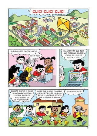 ALGUMA FOTO IMPORTANTE?                              ELA MOSTRA QUE TEM
                                                      UM TERRENO BALDIO
                 ESTA AQUI.                            CHEIO DE LIXO LÁ
                                                         NAQUELA RUA.




QUANDO CHOVE, A ÁGUA      FORA QUE O LIXO TAMBÉM        VAMOS LÁ VER!
 SE ACUMULA NO LIXO       CRIA ESCORPIÃO, LACRAIA,
  E SERVE PARA OS         RATO... E OUTROS BICHOS
   MOSQUITOS SE             QUE PASSAM DOENÇAS.
   REPRODUZIREM...




                                                                          9
 