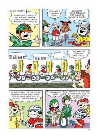 No dia seguinte...                 ESSE NÃO É                   EU QUERIA
                                    O NOSSO                  DIZER CAPACETE
     PENSEI QUE A GENTE IA           PAPEL.                   PRA ANDAR DE
      ENTRAR NO COMBATE                                     BICICLETA, BOCÃO!
    CORPO-A-CORPO COM OS
    MOSQUITOS DA DENGUE!




                                                                OLHA AQUELAS
                                                                  CRIANÇAS!
                                                                 QUE LEGAL!
          FGPIWGA




                                                                    OWPKE¯RKQ
                                                 FG"UCðFG
                               UGETGVCTKC




                                                                     FQ"UGW"
                       NKIWG




                                  RTC"




 EI, RAPAZIADA! JÁ QUE VOCÊS        PROBLEMAS?               ANOTEM AÍ... O TETO DO
 QUEREM AJUDAR, ANDEI VENDO           ONDE?                 SUPERMERCADO, O FOSSO
  VÁRIOS PROBLEMAS AQUI NO                                    DE UMA OBRA, UMA CASA
    BAIRRO. QUEREM CHECAR?                                        ABANDONADA...




                                                                                 11
 