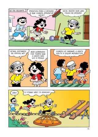 No dia seguinte...      PRONTOS PARA A MISSÃO.         HOJE, DECIDI DAR UMA
                        O QUE VAMOS APRONTAR             FOLGA NA MISSÃO.
                                HOJE?




AFINAL, ESTAMOS          BEM LEMBRADO.           VAMOS LÁ! AMANHÃ, A GENTE
 DE FÉRIAS, NÉ?          FAZ TEMPO QUE           VOLTA A CAÇAR MOSQUITOS.
                          A GENTE NÃO
                          VAI À PRAÇA.




   OBA!              É PIQUE! NÃO TÁ COMIGO!




                                                                              15
 