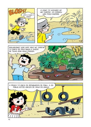 O CANO TÁ VAZANDO HÁ
                                 UM TEMPÃO. JÁ FORMOU
                                   UMA POÇA ENORME.
               EPA! O QUE É
                  ISSO?




 MALUQUINHO, VEM VER! AQUI NO jARDIM
 TÁ CHEIO DE PRATINHOS E CACOS
 DE TELHA COM ÁGUA PARADA.




 A PRAÇA TÁ CHEIA DE BRINQUEDOS DE PNEU... E OS
     PNEUS ESTÃO CHEIOS DE ÁGUA DA CHUVA.




16
 