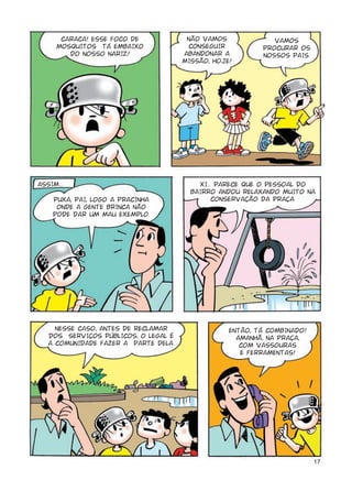 CARACA! ESSE FOCO DE            NÃO VAMOS             VAMOS
      MOSQUITOS TÁ EMBAIXO             CONSEGUIR          PROCURAR OS
         DO NOSSO NARIZ!              ABANDONAR A         NOSSOS PAIS.
                                      MISSÃO, HOJE!




ASSIM...                                  XI... PARECE QUE O PESSOAL DO
                                        BAIRRO ANDOU RELAXANDO MUITO NA
    PUXA, PAI, LOGO A PRACINHA                 CONSERVAÇÃO DA PRAÇA.
     ONDE A GENTE BRINCA NÃO
    PODE DAR UM MAU EXEMPLO.




     NESSE CASO, ANTES DE RECLAMAR                ENTÃO, TÁ COMBINADO!
   DOS SERVIÇOS PÚBLICOS, O LEGAL É                 AMANHÃ, NA PRAÇA,
   A COMUNIDADE FAZER A PARTE DELA.                  COM VASSOURAS
                                                     E FERRAMENTAS!




                                                                         17
 