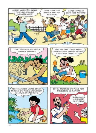 JORGE! ALFREDÃO! ANINHA!       FAZER O QuÊ? OS       VAMOS COMEÇAR
        TECA! QUE BOM QUE           MENINOS EM CASA     LOGO ESSE MUTIRÃO.
         CHEGARAM CEDO!                EXIGIRAM!




       COMO ISSO FICA VAZANDO E               VOU DAR UMA OLHADA NESSE
          NINGUÉM PERCEBE?                  CANTEIRO TODA SEMANA, PRA NÃO
                                               FICAR MAIS DESSE JEITO.




      NESTE LAGUINHO VAMOS CRIAR            ESTOU TROCANDO OS PNEUS POR
     PEIXES E OS PEIXES VÃO COMER              BRINQUEDOS DE MADEIRA.
        AS LARVAS DE MOSQUITO.

                                                              QUERO FAZER
                                                              O PRIMEIRO
                                                              TEST DRIVE!




18
 