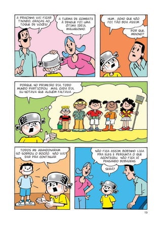 A PRACINHA VAI FICAR   A TURMA DE COMBATE          HUM... ACHO QUE NÃO
 TININDO, GRAÇAS AO      À DENGUE FOI UMA          FOI TÃO BOA ASSIM.
  TOQUE DE VOCÊS!          ÓTIMA IDÉIA,
                            MALUQUINHO.
                                                                 POR QUE,
                                                                 MENINO?




 PORQUE, NO PRIMEIRO DIA, TODO
MUNDO PARTICIPOU. MAS, CADA DIA,
 EU NOTAVA QUE ALGUÉM FALTAVA.




  TODOS ME abandonARAM.                     NÃO FICA ASSIM, BOBINHO. LIGA
SÓ SOBROU O BOCÃO. NÃO VAI                   PRA ELES E PERGUNTA O QUE
    DAR PRA CONTINUAR.                         ACONTECEU. NÃO FICA AÍ
                                                 PENSANDO BOBAGENS.

                                                 SERÁ?




                                                                            19
 