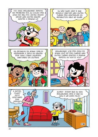 FOI ISSO, MALUQUINHO. DEPOIS       EU NÃO SUMI, NÃO! É QUE
     DO PRIMEIRO DIA, EU VIAJEI PRA    RESOLVI CHEFIAR UMA OUTRA
     CASA DO MEU PAI. ENTÃO, DECIDI     TURMA PRA CONTROLAR OS
        CRIAR UMA OUTRA EQUIPE          MOSQUITOS AQUI NO CLUBE.
           CONTRA A DENGUE LÁ!




      AS CRIANÇAS DA MINHA IGREJA      MALUQUINHO, VIM PRA CASA DA
      ADORARAM A IDÉIA DA EQUIPE!     MINHA AVÓ SÓ PRA FUNDAR UMA
       POR ISSO, FIQUEI OCUPADA,      OUTRA TURMA CONTRA A DENGUE.
         CHEFIANDO OS OUTROS.             DEPOIS, EU VOLTO, VIU?




      E ENTÃO,                          CLARO! DIZEM QUE EU SOU
       FILHO?                           MALUQUINHO, MAS O QUE EU
        ESTÁ                              SOU É UM CARA FELIZ!
     GOSTANDO
        DAS
      FÉRIAS?




                                                              HKO

20
 