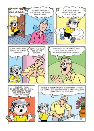 AI! ESSE MENINO O               HUM... COM TANTO
MÃE, CHEGUEI!            DIA INTEIRO EM CASA...          TEMPO LIVRE, NÃO SEI
                              NÃO SEI NÃO...                 O QUE FAZER...




    Ô, VÔ... VAI SAIR?   PODE, MAS NÃO            VOU VISITAR UM AMIGO MEU
    POSSO IR COM O         SEI SE VAI               QUE ESTÁ NO HOSPITAL,
        SENHOR?             GOSTAR.               SE RECUPERANDO DE DENGUE.




        DENGUE? PUXA,               DENGUE É ASSIM MESMO, MALUQUINHO. TEMOS
    DA OUTRA VEZ, FOI MINHA        QUE TOMAR CUIDADO DURANTE O ANO TODO, PRA
      PROFESSORA. PENSEI                     DOENÇA NÃO SE ESPALHAR.
       QUE NINGUÉM MAIS
       IA PEGAR DENGUE.




2
 