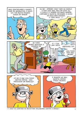MAS, CONTROLANDO A QUANTI-            EU SEI. APRENDI ISSO TUDO NA ESCOLA.
 DADE DE MOSQUITOS, A GENTE               É POR ISSO QUE, AQUI EM CASA, EU,
   VAI TER MUITO POUCOS                 O PAPAI E A MAMÃE ESTAMOS SEMPRE
      CASOS DE DENGUE.                 LIMPANDO O QUINTAL, DEIXANDO, A CAIXA
                                                D ÁGUA BEM FECHADA
                                                  E TUDO MAIS... (*)




                             SE TODO
                                                      EI ! TIVE
                         MUNDO SEGUISSE O
                                                     UMA IDÉIA!
                            EXEMPLO DE                             OBRIGADO, VÔ!
                              VOCÊS...

                                                                       VOU FICAR
                                                                       POR AQUI
                                                                        MESMO.




                                                      É REUNIÃO NO MEU
       JÁ SEI O QUE VOU FAZER
                                                       QUINTAL, BOCÃO.
         NESTAS FÉRIAS. VOU
                                                       PASSA ADIANTE.
       PROVOCAR UM REBULIÇO!




(*) ISSO FOI CONTADO NA REVISTINHA MALUQUINHO CONTRA A DENGUE 1.                   3
 