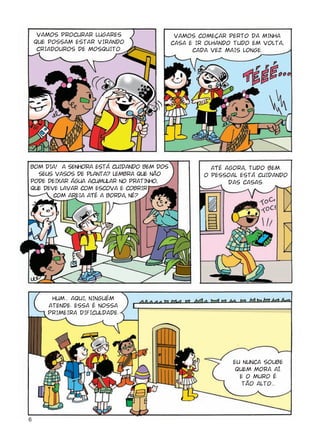 VAMOS PROCURAR LUGARES                 VAMOS COMEÇAR PERTO DA MINHA
    QUE POSSAM ESTAR VIRANDO               CASA E IR OLHANDO TUDO EM VOLTA,
     CRIADOUROS DE MOSQUITO.                     CADA VEZ MAIS LONGE.




BOM DIA! A SENHORA ESTÁ CUIDANDO BEM DOS              AtÉ AGORA, TUDO BEM.
  SEUS VASOS DE PLANTA? LEMBRA QUE NÃO              O PESSOAL ESTÁ CUIDANDO
PODE DEIXAR ÁGUA ACUMULAR NO PRATINHO,                     DAS CASAS.
QUE DEVE LAVAR COM ESCOVA E COBRIR
       COM AREIA AtÉ A BORDA, NÉ?




        HUM... AQUI, NINGUÉM
       ATENDE. ESSA É NOSSA
       PRIMEIRA DIFICULDADE.




                                                            EU NUNCA SOUBE
                                                             QUEM MORA AÍ.
                                                              E O MURO É
                                                               TÃO ALTO...




6
 