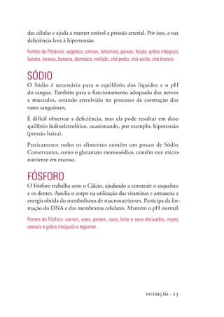das células e ajuda a manter estável a pressão arterial. Por isso, a sua
deficiência leva à hipertensão.
Fontes de potássio: vegetais, carnes, laticínios, peixes, feijão, grãos integrais,
batata, laranja, banana, damasco, melado, chá preto, chá verde, chá branco.


sóDIO
O Sódio é necessário para o equilíbrio dos líquidos e o pH
do sangue. Também para o funcionamento adequado dos nervos
e músculos, estando envolvido no processo de contração dos
vasos sanguíneos.
É difícil observar a deficiência, mas ela pode resultar em dese-
quilíbrio hidroeletrolítico, ocasionando, por exemplo, hipotensão
(pressão baixa).
Praticamente todos os alimentos contêm um pouco de Sódio.
Conservantes, como o glutamato monossódico, contêm este micro-
nutriente em excesso.


FósFORO
O Fósforo trabalha com o Cálcio, ajudando a construir o esqueleto
e os dentes. Auxilia o corpo na utilização das vitaminas e armazena a
energia obtida do metabolismo de macronutrientes. Participa da for-
mação do DNA e das membranas celulares. Mantém o pH normal.
Fontes de Fósforo: carnes, aves, peixes, ovos, leite e seus derivados, nozes,
cereais e grãos integrais e legumes.




                                                               nutrição · 13
 
