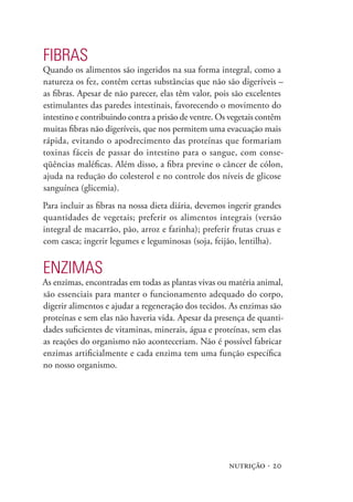 FIBRAs
Quando os alimentos são ingeridos na sua forma integral, como a
natureza os fez, contêm certas substâncias que não são digeríveis –
as fibras. Apesar de não parecer, elas têm valor, pois são excelentes
estimulantes das paredes intestinais, favorecendo o movimento do
intestino e contribuindo contra a prisão de ventre. Os vegetais contêm
muitas fibras não digeríveis, que nos permitem uma evacuação mais
rápida, evitando o apodrecimento das proteínas que formariam
toxinas fáceis de passar do intestino para o sangue, com conse-
qüências maléficas. Além disso, a fibra previne o câncer de cólon,
ajuda na redução do colesterol e no controle dos níveis de glicose
sanguínea (glicemia).
Para incluir as fibras na nossa dieta diária, devemos ingerir grandes
quantidades de vegetais; preferir os alimentos integrais (versão
integral de macarrão, pão, arroz e farinha); preferir frutas cruas e
com casca; ingerir legumes e leguminosas (soja, feijão, lentilha).


ENZImAs
As enzimas, encontradas em todas as plantas vivas ou matéria animal,
são essenciais para manter o funcionamento adequado do corpo,
digerir alimentos e ajudar a regeneração dos tecidos. As enzimas são
proteínas e sem elas não haveria vida. Apesar da presença de quanti-
dades suficientes de vitaminas, minerais, água e proteínas, sem elas
as reações do organismo não aconteceriam. Não é possível fabricar
enzimas artificialmente e cada enzima tem uma função específica
no nosso organismo.




                                                      nutrição · 20
 