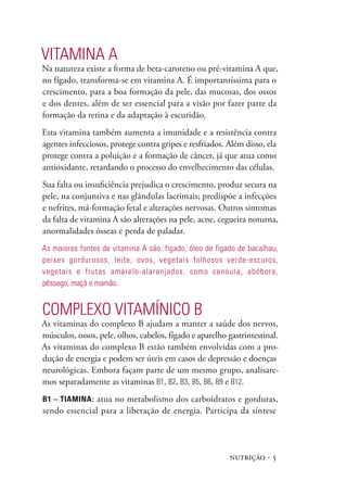VITAmINA A
Na natureza existe a forma de beta-caroteno ou pré-vitamina A que,
no fígado, transforma-se em vitamina A. É importantíssima para o
crescimento, para a boa formação da pele, das mucosas, dos ossos
e dos dentes, além de ser essencial para a visão por fazer parte da
formação da retina e da adaptação à escuridão.
Esta vitamina também aumenta a imunidade e a resistência contra
agentes infecciosos, protege contra gripes e resfriados. Além disso, ela
protege contra a poluição e a formação de câncer, já que atua como
antioxidante, retardando o processo do envelhecimento das células.
Sua falta ou insuficiência prejudica o crescimento, produz secura na
pele, na conjuntiva e nas glândulas lacrimais; predispõe a infecções
e nefrites, má-formação fetal e alterações nervosas. Outros sintomas
da falta de vitamina A são alterações na pele, acne, cegueira noturna,
anormalidades ósseas e perda de paladar.
As maiores fontes de vitamina A são: fígado, óleo de fígado de bacalhau,
peixes gordurosos, leite, ovos, vegetais folhosos verde-escuros,
vegetais e frutas amarelo-alaranjados, como cenoura, abóbora,
pêssego, maçã e mamão.


COmplExO VITAmíNICO B
As vitaminas do complexo B ajudam a manter a saúde dos nervos,
músculos, ossos, pele, olhos, cabelos, fígado e aparelho gastrintestinal.
As vitaminas do complexo B estão também envolvidas com a pro-
dução de energia e podem ser úteis em casos de depressão e doenças
neurológicas. Embora façam parte de um mesmo grupo, analisare-
mos separadamente as vitaminas B1, B2, B3, B5, B6, B9 e B12.
B1 – Tiamina : atua no metabolismo dos carboidratos e gorduras,
sendo essencial para a liberação de energia. Participa da síntese




                                                         nutrição · 5
 