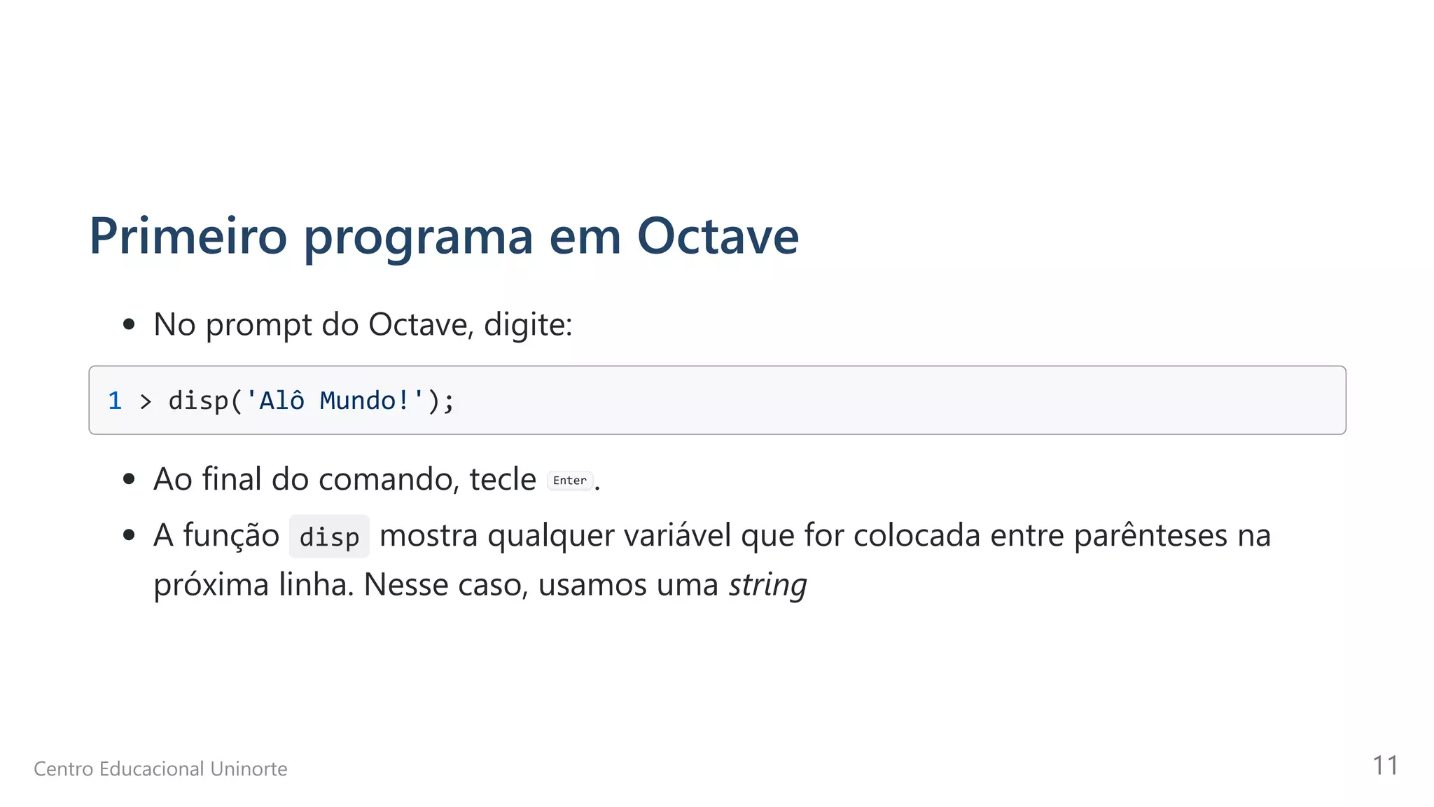 Primeiro programa em Octave
No prompt do Octave, digite:
1 > disp('Alô Mundo!'); 

Ao final do comando, tecle Enter .
A função disp mostra qualquer variável que for colocada entre parênteses na
próxima linha. Nesse caso, usamos uma string
Centro Educacional Uninorte 11
 