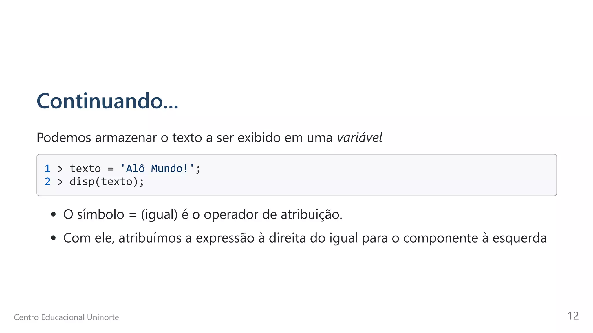 Continuando...
Podemos armazenar o texto a ser exibido em uma variável
1 > texto = 'Alô Mundo!'; 

2 > disp(texto);

O símbolo = (igual) é o operador de atribuição.
Com ele, atribuímos a expressão à direita do igual para o componente à esquerda
Centro Educacional Uninorte 12
 
