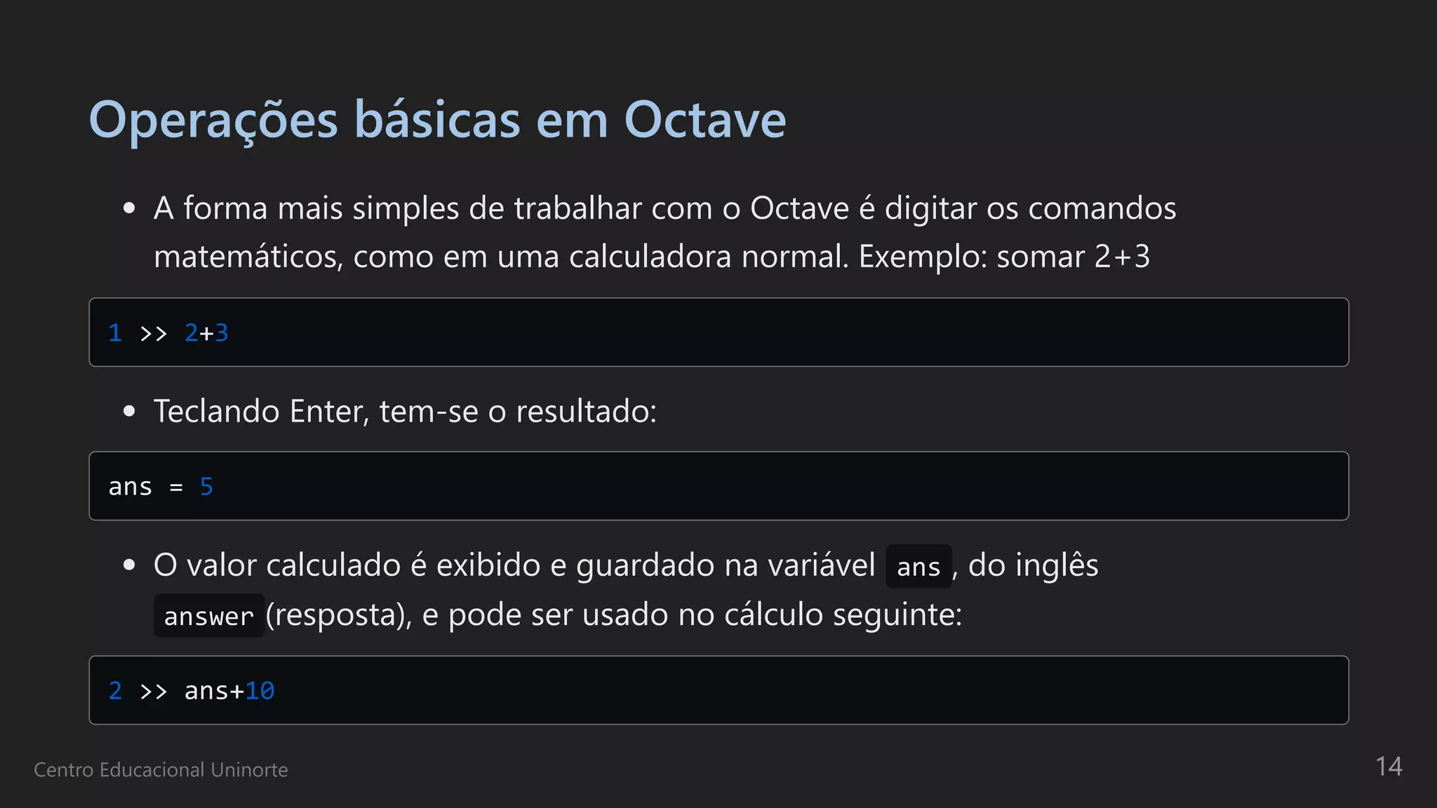 Operações básicas em Octave
A forma mais simples de trabalhar com o Octave é digitar os comandos

matemáticos, como em uma calculadora normal. Exemplo: somar 2+3
1 >> 2+3

Teclando Enter, tem-se o resultado:
ans = 5

O valor calculado é exibido e guardado na variável ans , do inglês
answer (resposta), e pode ser usado no cálculo seguinte:
2 >> ans+10

Centro Educacional Uninorte 14
 
