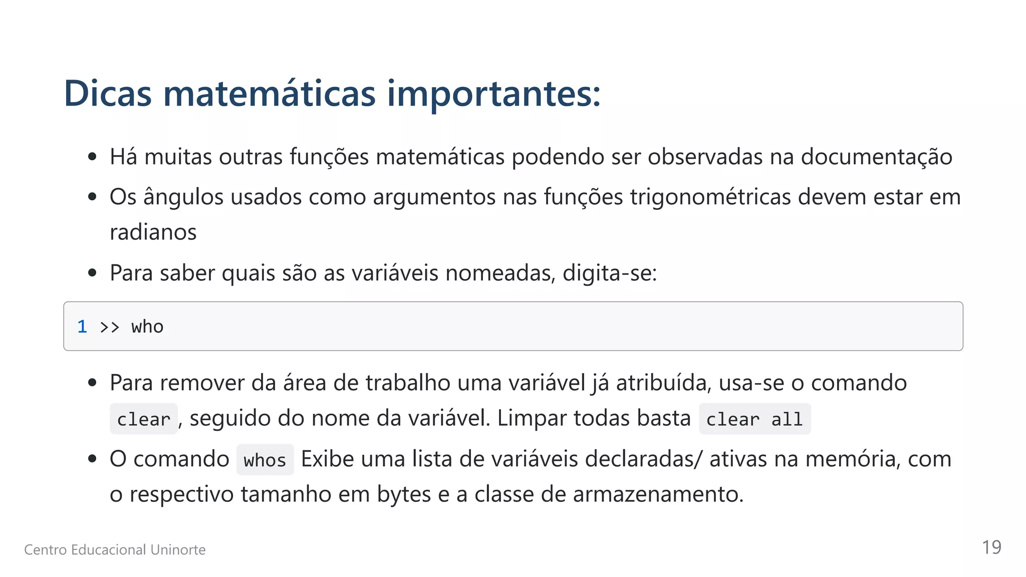 Dicas matemáticas importantes:
Há muitas outras funções matemáticas podendo ser observadas na documentação
Os ângulos usados como argumentos nas funções trigonométricas devem estar em
radianos
Para saber quais são as variáveis nomeadas, digita-se:
1 >> who

Para remover da área de trabalho uma variável já atribuída, usa-se o comando
clear , seguido do nome da variável. Limpar todas basta clear all
O comando whos Exibe uma lista de variáveis declaradas/ ativas na memória, com
o respectivo tamanho em bytes e a classe de armazenamento.
Centro Educacional Uninorte 19
 