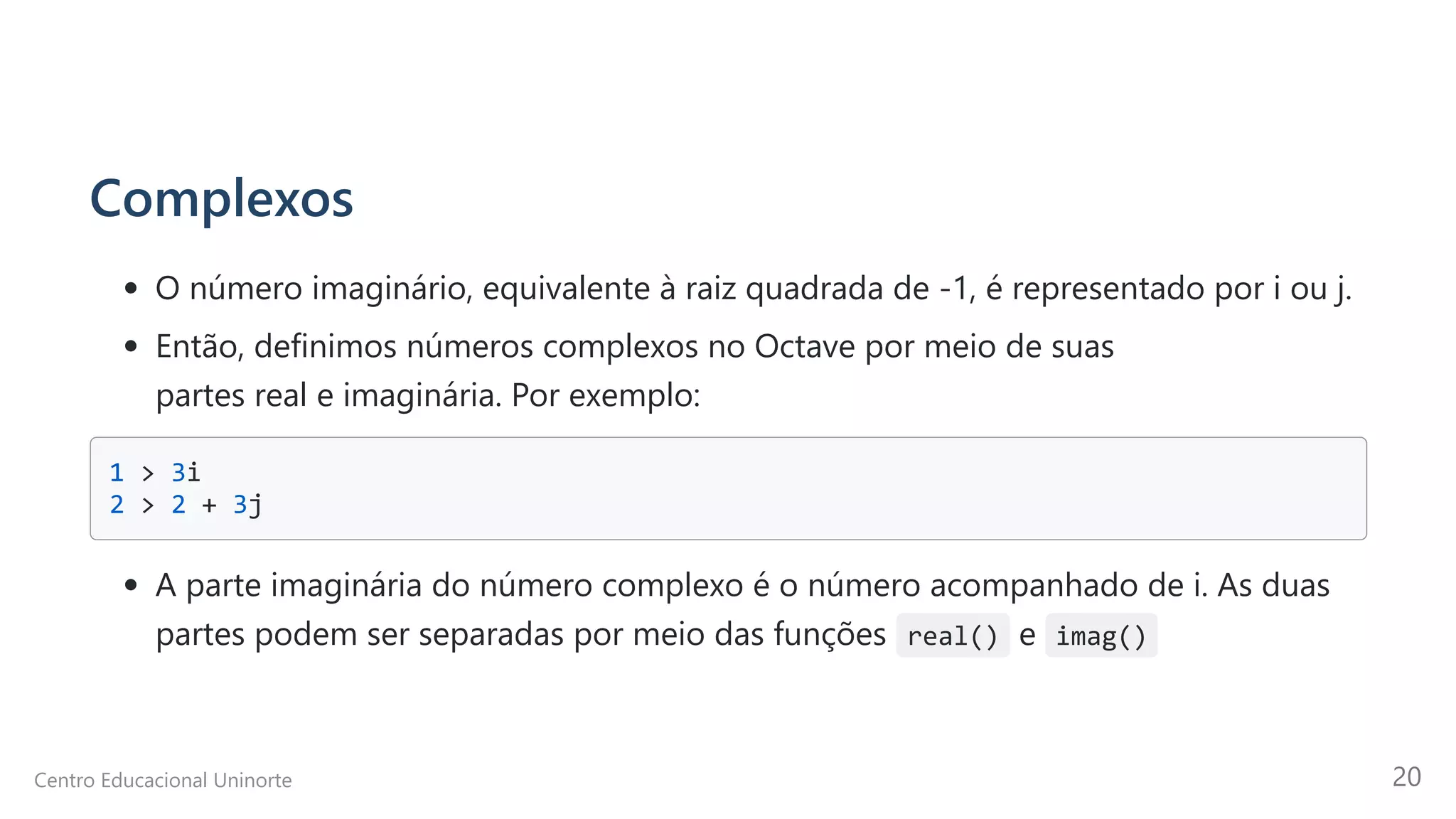 Complexos
O número imaginário, equivalente à raiz quadrada de -1, é representado por i ou j.
Então, definimos números complexos no Octave por meio de suas

partes real e imaginária. Por exemplo:
1 > 3i 

2 > 2 + 3j 

A parte imaginária do número complexo é o número acompanhado de i. As duas

partes podem ser separadas por meio das funções real() e imag()
Centro Educacional Uninorte 20
 