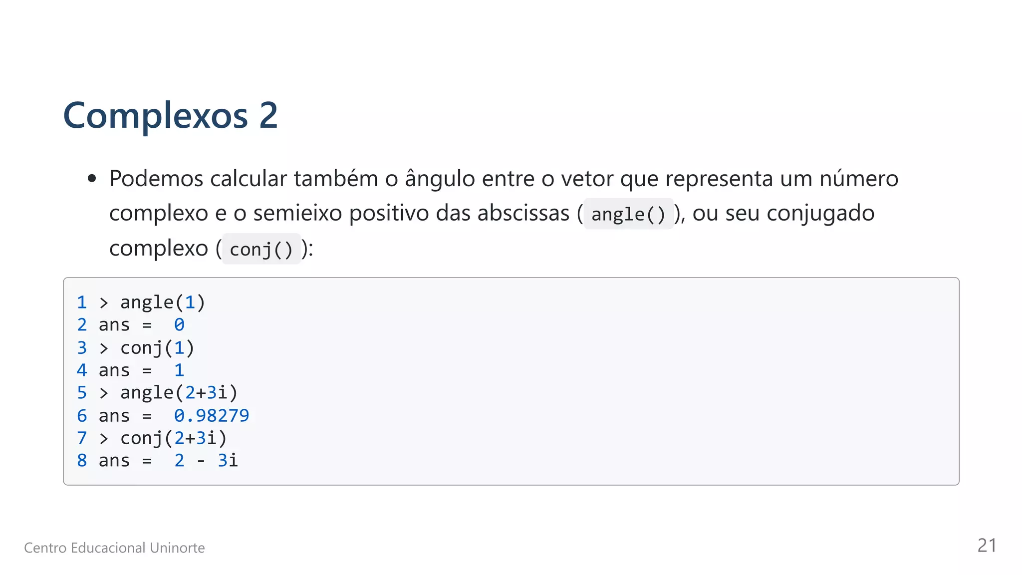 Complexos 2
Podemos calcular também o ângulo entre o vetor que representa um número

complexo e o semieixo positivo das abscissas ( angle() ), ou seu conjugado
complexo ( conj() ):
1 > angle(1)

2 ans = 0 

3 > conj(1) 

4 ans = 1 

5 > angle(2+3i) 

6 ans = 0.98279 

7 > conj(2+3i) 

8 ans = 2 - 3i

Centro Educacional Uninorte 21
 