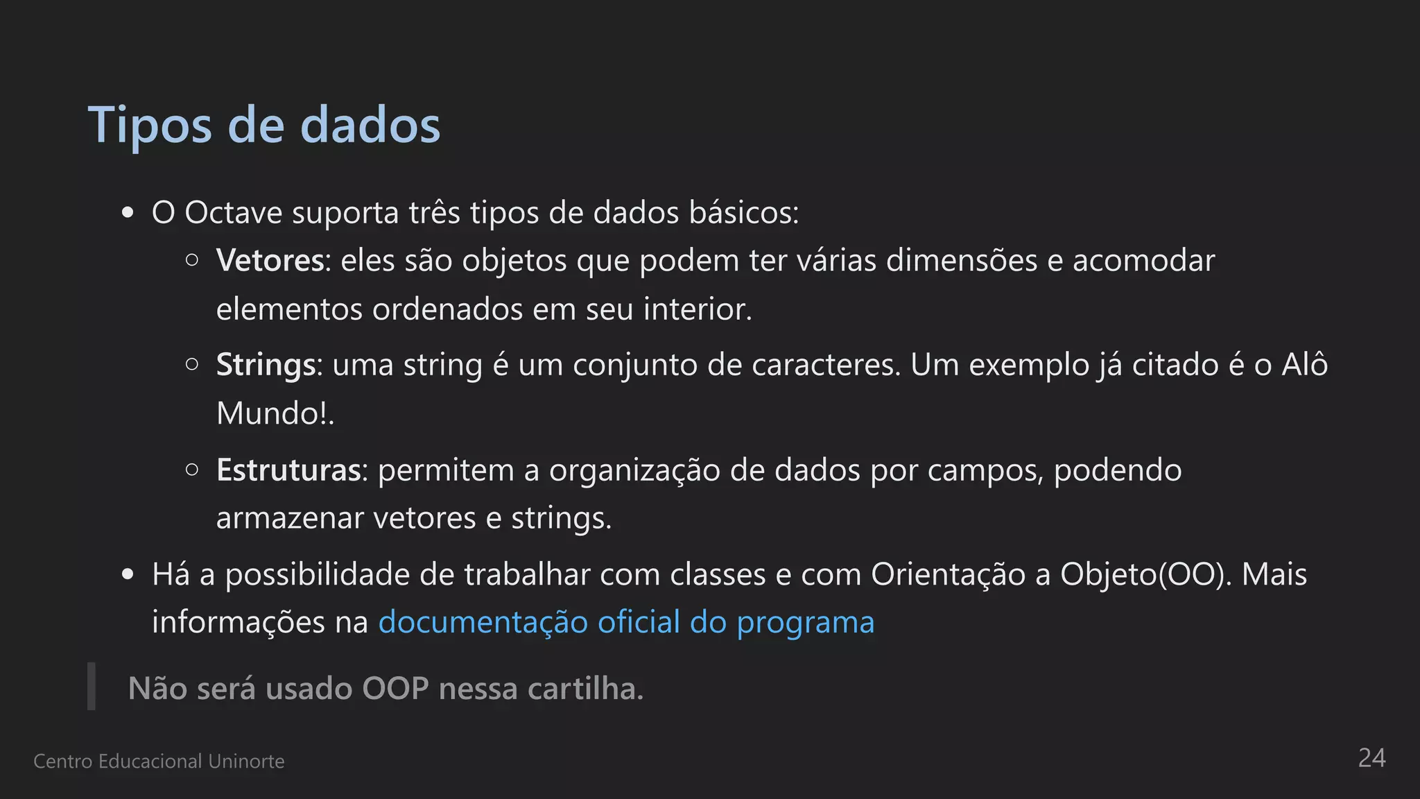 Tipos de dados
O Octave suporta três tipos de dados básicos:
Vetores: eles são objetos que podem ter várias dimensões e acomodar
elementos ordenados em seu interior.
Strings: uma string é um conjunto de caracteres. Um exemplo já citado é o Alô
Mundo!.
Estruturas: permitem a organização de dados por campos, podendo
armazenar vetores e strings.
Há a possibilidade de trabalhar com classes e com Orientação a Objeto(OO). Mais
informações na documentação oficial do programa
Não será usado OOP nessa cartilha.
Centro Educacional Uninorte 24
 
