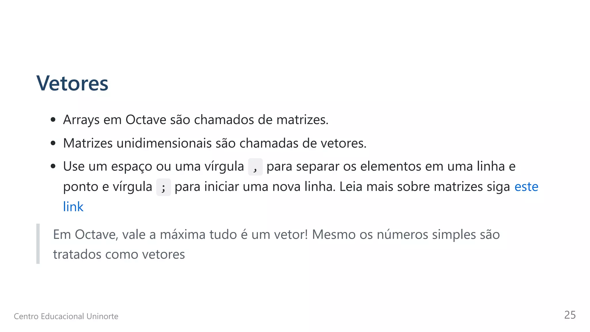 Vetores
Arrays em Octave são chamados de matrizes.
Matrizes unidimensionais são chamadas de vetores.
Use um espaço ou uma vírgula , para separar os elementos em uma linha e
ponto e vírgula ; para iniciar uma nova linha. Leia mais sobre matrizes siga este
link
Em Octave, vale a máxima tudo é um vetor! Mesmo os números simples são
tratados como vetores
Centro Educacional Uninorte 25
 