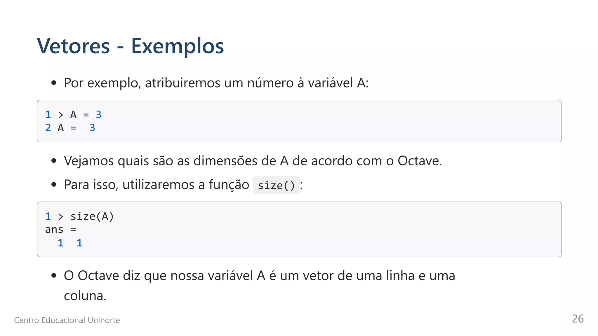 Vetores - Exemplos
Por exemplo, atribuiremos um número à variável A:
1 > A = 3 

2 A = 3 

Vejamos quais são as dimensões de A de acordo com o Octave.
Para isso, utilizaremos a função size() :
1 > size(A) 

ans =

1 1

O Octave diz que nossa variável A é um vetor de uma linha e uma

coluna.
Centro Educacional Uninorte 26
 
