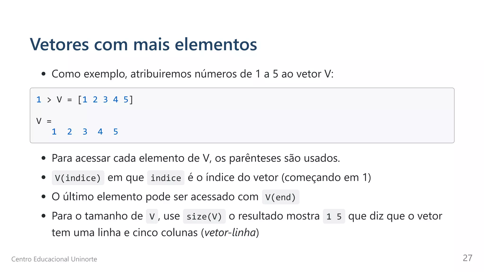 Vetores com mais elementos
Como exemplo, atribuiremos números de 1 a 5 ao vetor V:
1 > V = [1 2 3 4 5] 



V = 

1 2 3 4 5

Para acessar cada elemento de V, os parênteses são usados.
V(indice) em que indice é o índice do vetor (começando em 1)
O último elemento pode ser acessado com V(end)
Para o tamanho de V , use size(V) o resultado mostra 1 5 que diz que o vetor
tem uma linha e cinco colunas (vetor-linha)
Centro Educacional Uninorte 27
 