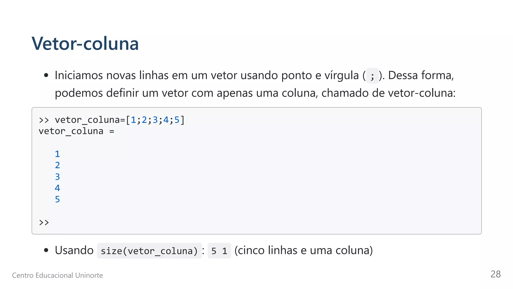 Vetor-coluna
Iniciamos novas linhas em um vetor usando ponto e vírgula ( ; ). Dessa forma,
podemos definir um vetor com apenas uma coluna, chamado de vetor-coluna:
>> vetor_coluna=[1;2;3;4;5]

vetor_coluna =

1

2

3

4

5

>>

Usando size(vetor_coluna) : 5 1 (cinco linhas e uma coluna)
Centro Educacional Uninorte 28
 