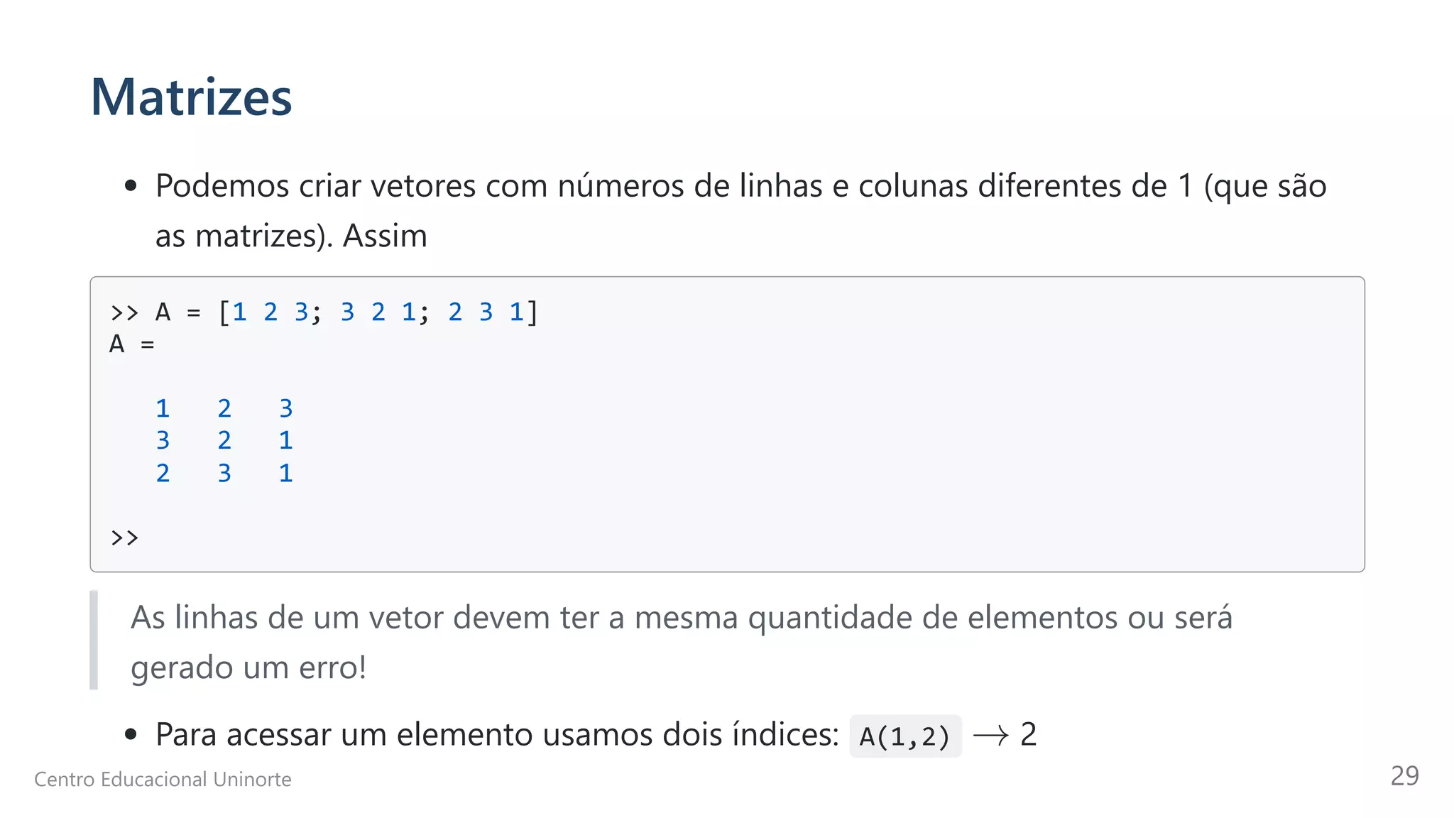 Matrizes
Podemos criar vetores com números de linhas e colunas diferentes de 1 (que são
as matrizes). Assim
>> A = [1 2 3; 3 2 1; 2 3 1]

A =

1 2 3

3 2 1

2 3 1

>>

As linhas de um vetor devem ter a mesma quantidade de elementos ou será
gerado um erro!
Para acessar um elemento usamos dois índices: A(1,2) 2
→
Centro Educacional Uninorte 29
 