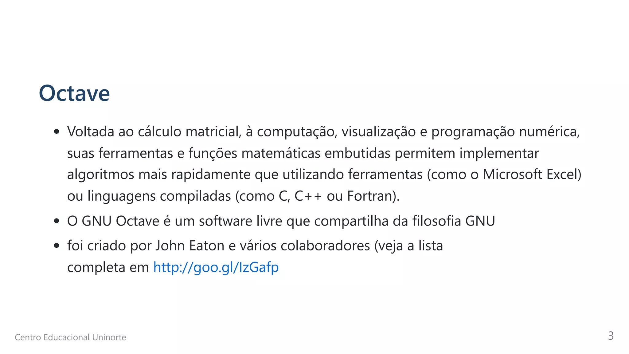 Octave
Voltada ao cálculo matricial, à computação, visualização e programação numérica,
suas ferramentas e funções matemáticas embutidas permitem implementar
algoritmos mais rapidamente que utilizando ferramentas (como o Microsoft Excel)
ou linguagens compiladas (como C, C++ ou Fortran).
O GNU Octave é um software livre que compartilha da filosofia GNU
foi criado por John Eaton e vários colaboradores (veja a lista

completa em http://goo.gl/IzGafp
Centro Educacional Uninorte 3
 