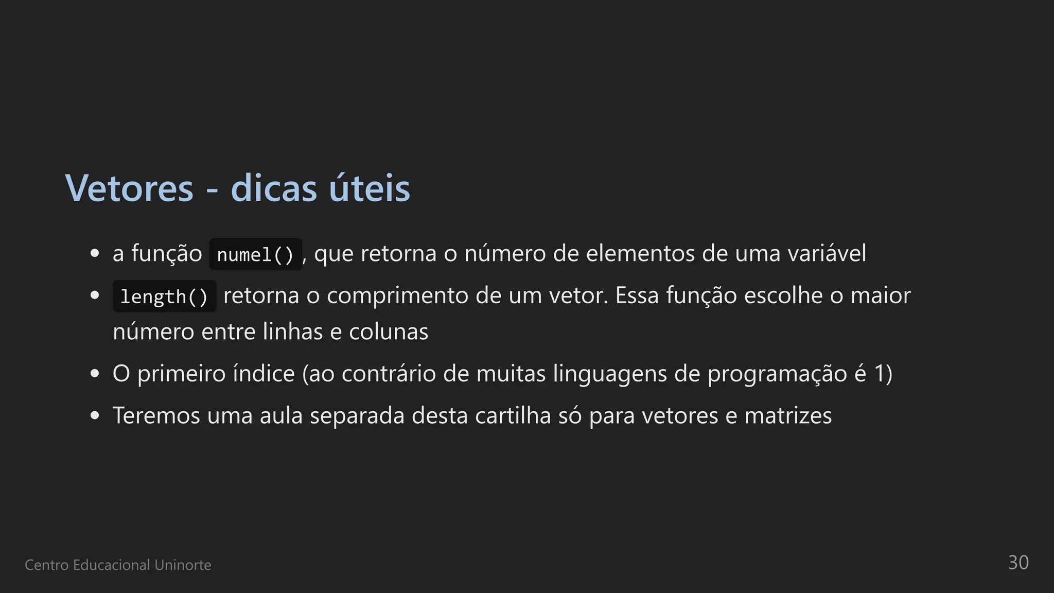 Vetores - dicas úteis
a função numel() , que retorna o número de elementos de uma variável
length() retorna o comprimento de um vetor. Essa função escolhe o maior
número entre linhas e colunas
O primeiro índice (ao contrário de muitas linguagens de programação é 1)
Teremos uma aula separada desta cartilha só para vetores e matrizes
Centro Educacional Uninorte 30
 