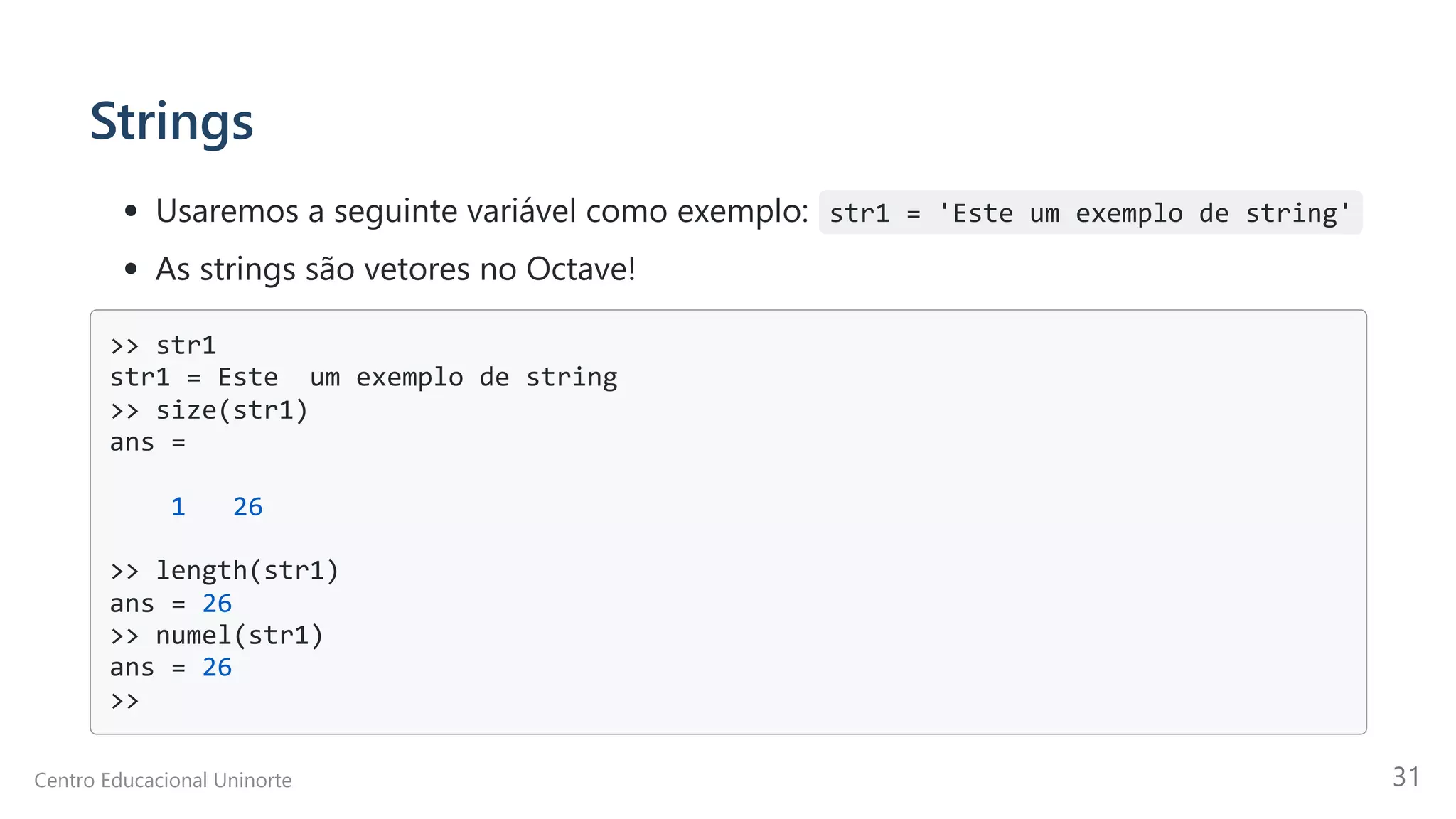 Strings
Usaremos a seguinte variável como exemplo: str1 = 'Este um exemplo de string'
As strings são vetores no Octave!
>> str1

str1 = Este um exemplo de string

>> size(str1)

ans =

1 26

>> length(str1)

ans = 26

>> numel(str1)

ans = 26

>>

Centro Educacional Uninorte 31
 