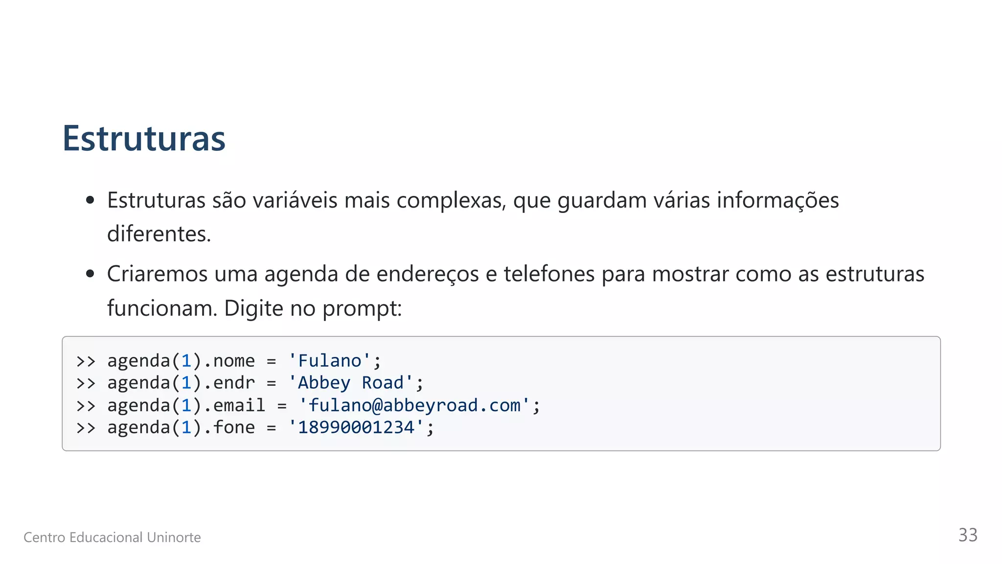 Estruturas
Estruturas são variáveis mais complexas, que guardam várias informações
diferentes.
Criaremos uma agenda de endereços e telefones para mostrar como as estruturas
funcionam. Digite no prompt:
>> agenda(1).nome = 'Fulano';

>> agenda(1).endr = 'Abbey Road';

>> agenda(1).email = 'fulano@abbeyroad.com';

>> agenda(1).fone = '18990001234';

Centro Educacional Uninorte 33
 