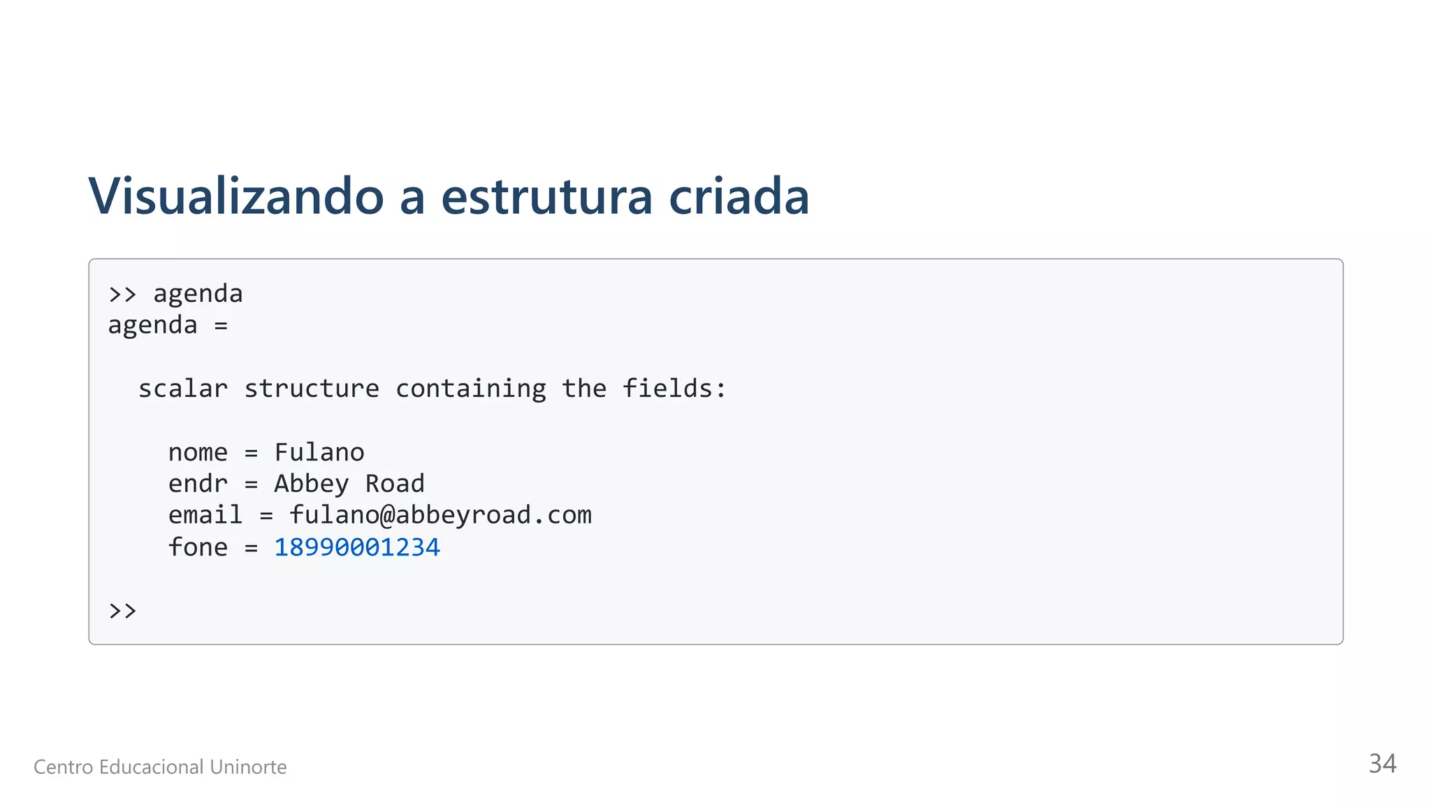 Visualizando a estrutura criada
>> agenda

agenda =

scalar structure containing the fields:

nome = Fulano

endr = Abbey Road

email = fulano@abbeyroad.com

fone = 18990001234

>>

Centro Educacional Uninorte 34
 