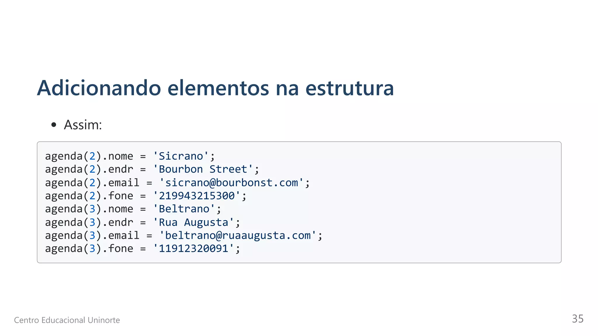 Adicionando elementos na estrutura
Assim:
agenda(2).nome = 'Sicrano'; 

agenda(2).endr = 'Bourbon Street'; 

agenda(2).email = 'sicrano@bourbonst.com'; 

agenda(2).fone = '219943215300'; 

agenda(3).nome = 'Beltrano'; 

agenda(3).endr = 'Rua Augusta'; 

agenda(3).email = 'beltrano@ruaaugusta.com'; 

agenda(3).fone = '11912320091';

Centro Educacional Uninorte 35
 