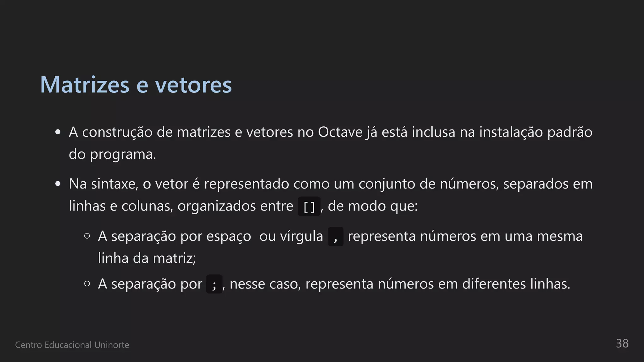 Matrizes e vetores
A construção de matrizes e vetores no Octave já está inclusa na instalação padrão
do programa.
Na sintaxe, o vetor é representado como um conjunto de números, separados em
linhas e colunas, organizados entre  [] , de modo que:
A separação por espaço  ou vírgula , representa números em uma mesma
linha da matriz;
A separação por  ; , nesse caso, representa números em diferentes linhas.
Centro Educacional Uninorte 38
 