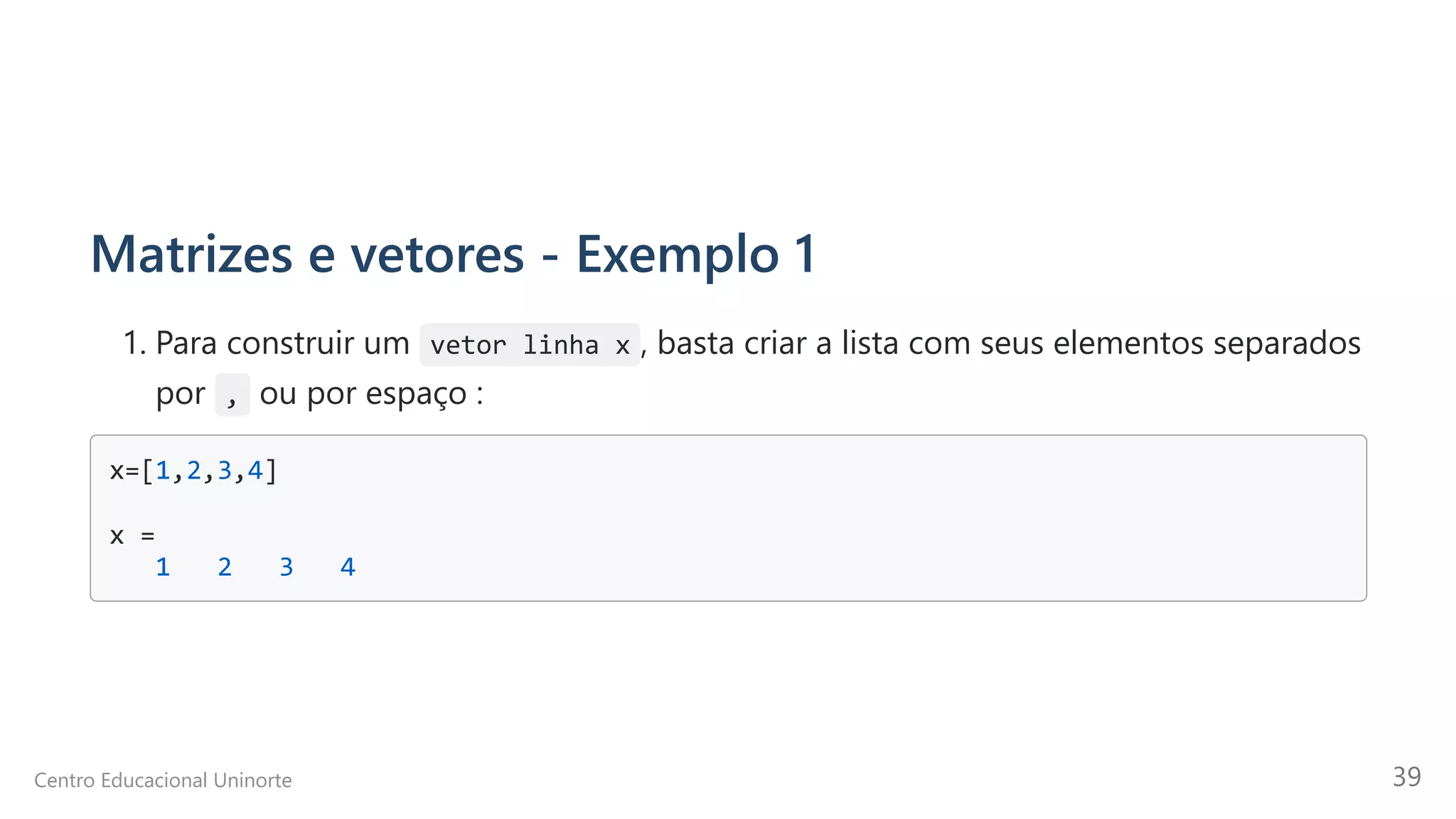 Matrizes e vetores - Exemplo 1
1. Para construir um vetor linha x , basta criar a lista com seus elementos separados
por  ,  ou por espaço :
x=[1,2,3,4]

x =

1 2 3 4

Centro Educacional Uninorte 39
 