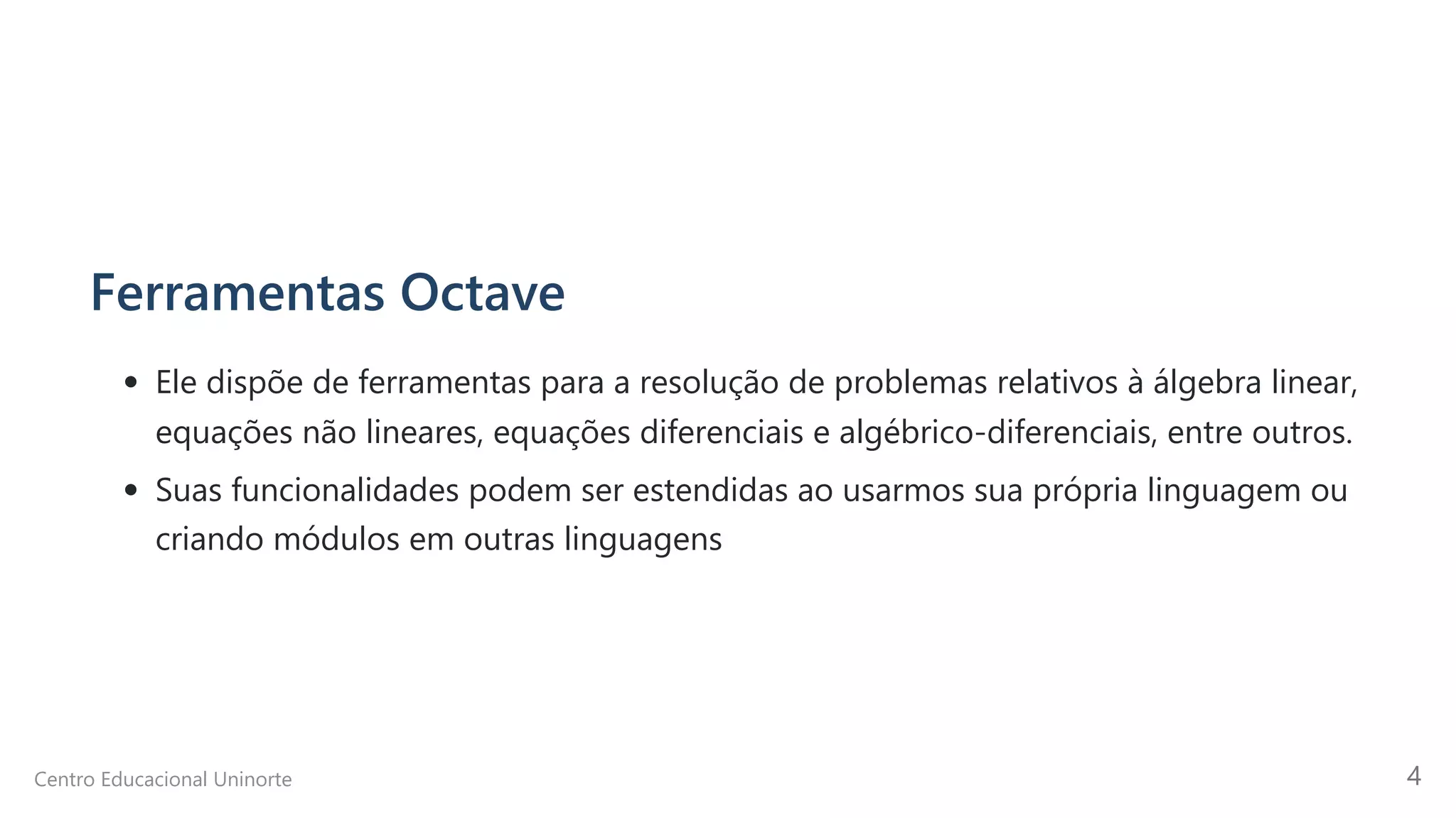 Ferramentas Octave
Ele dispõe de ferramentas para a resolução de problemas relativos à álgebra linear,
equações não lineares, equações diferenciais e algébrico-diferenciais, entre outros.
Suas funcionalidades podem ser estendidas ao usarmos sua própria linguagem ou
criando módulos em outras linguagens
Centro Educacional Uninorte 4
 