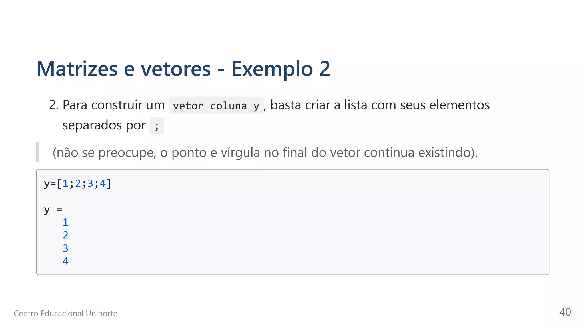 Matrizes e vetores - Exemplo 2
2. Para construir um vetor coluna y , basta criar a lista com seus elementos
separados por  ;
(não se preocupe, o ponto e vírgula no final do vetor continua existindo).
y=[1;2;3;4]

y =

1

2

3

4

Centro Educacional Uninorte 40
 