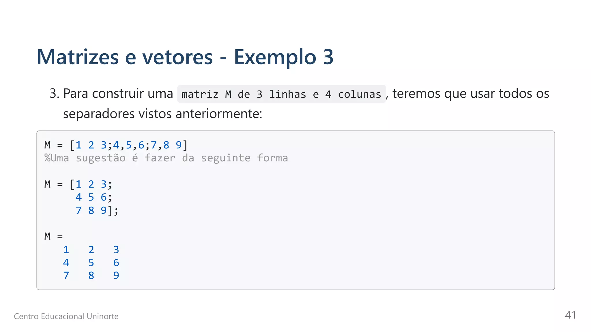 Matrizes e vetores - Exemplo 3
3. Para construir uma matriz M de 3 linhas e 4 colunas , teremos que usar todos os
separadores vistos anteriormente:
M = [1 2 3;4,5,6;7,8 9]

%Uma sugestão é fazer da seguinte forma

M = [1 2 3;

4 5 6;

7 8 9];

M =

1 2 3

4 5 6

7 8 9

Centro Educacional Uninorte 41
 