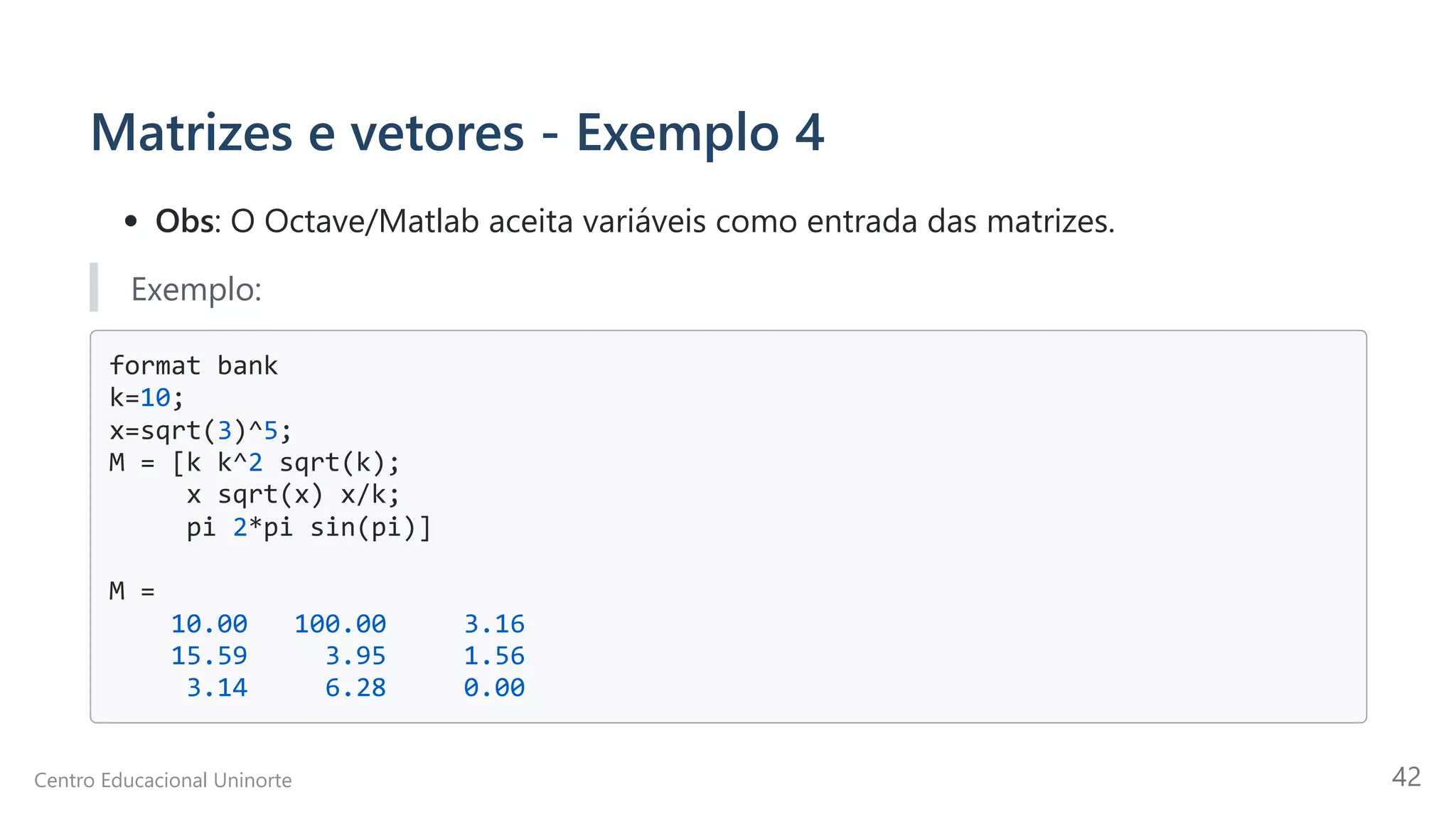 Matrizes e vetores - Exemplo 4
Obs: O Octave/Matlab aceita variáveis como entrada das matrizes.
Exemplo:
format bank

k=10;

x=sqrt(3)^5;

M = [k k^2 sqrt(k);

x sqrt(x) x/k;

pi 2*pi sin(pi)]

M =

10.00 100.00 3.16

15.59 3.95 1.56

3.14 6.28 0.00

Centro Educacional Uninorte 42
 