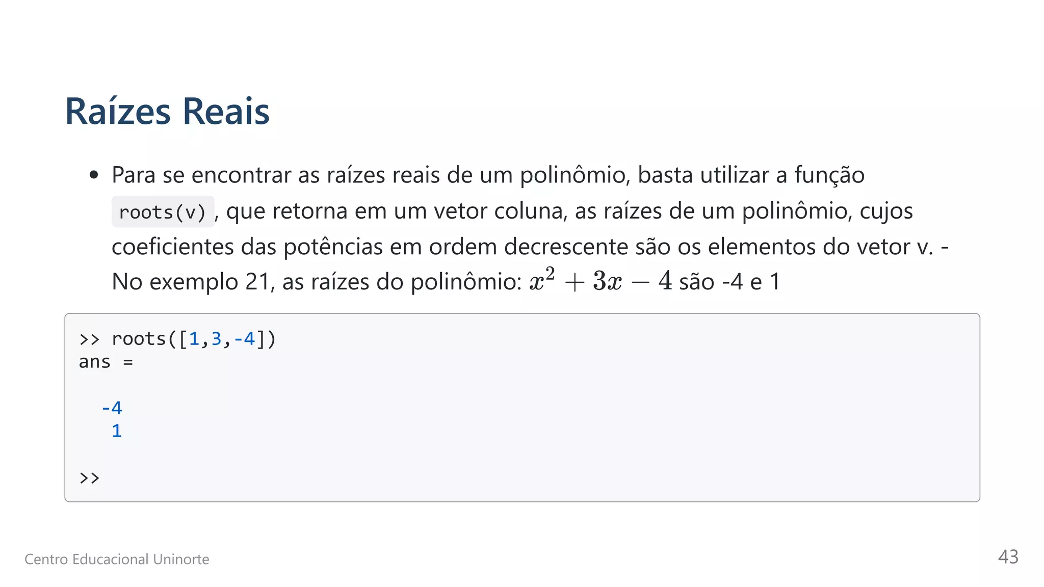 Raízes Reais
Para se encontrar as raízes reais de um polinômio, basta utilizar a função
roots(v) , que retorna em um vetor coluna, as raízes de um polinômio, cujos
coeficientes das potências em ordem decrescente são os elementos do vetor v. -
No exemplo 21, as raízes do polinômio: são -4 e 1
>> roots([1,3,-4])

ans =

-4

1

>>

x +
2 3x − 4
Centro Educacional Uninorte 43
 