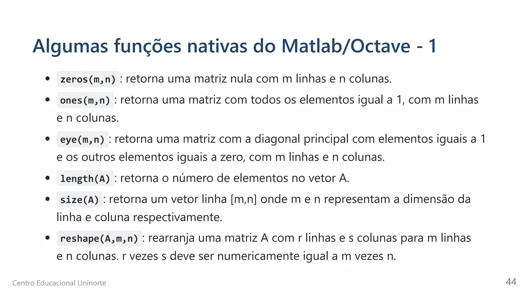Algumas funções nativas do Matlab/Octave - 1
zeros(m,n) : retorna uma matriz nula com m linhas e n colunas.
ones(m,n) : retorna uma matriz com todos os elementos igual a 1, com m linhas
e n colunas.
eye(m,n) : retorna uma matriz com a diagonal principal com elementos iguais a 1
e os outros elementos iguais a zero, com m linhas e n colunas.
length(A) : retorna o número de elementos no vetor A.
size(A) : retorna um vetor linha [m,n] onde m e n representam a dimensão da
linha e coluna respectivamente.
reshape(A,m,n) : rearranja uma matriz A com r linhas e s colunas para m linhas
e n colunas. r vezes s deve ser numericamente igual a m vezes n.
Centro Educacional Uninorte 44
 