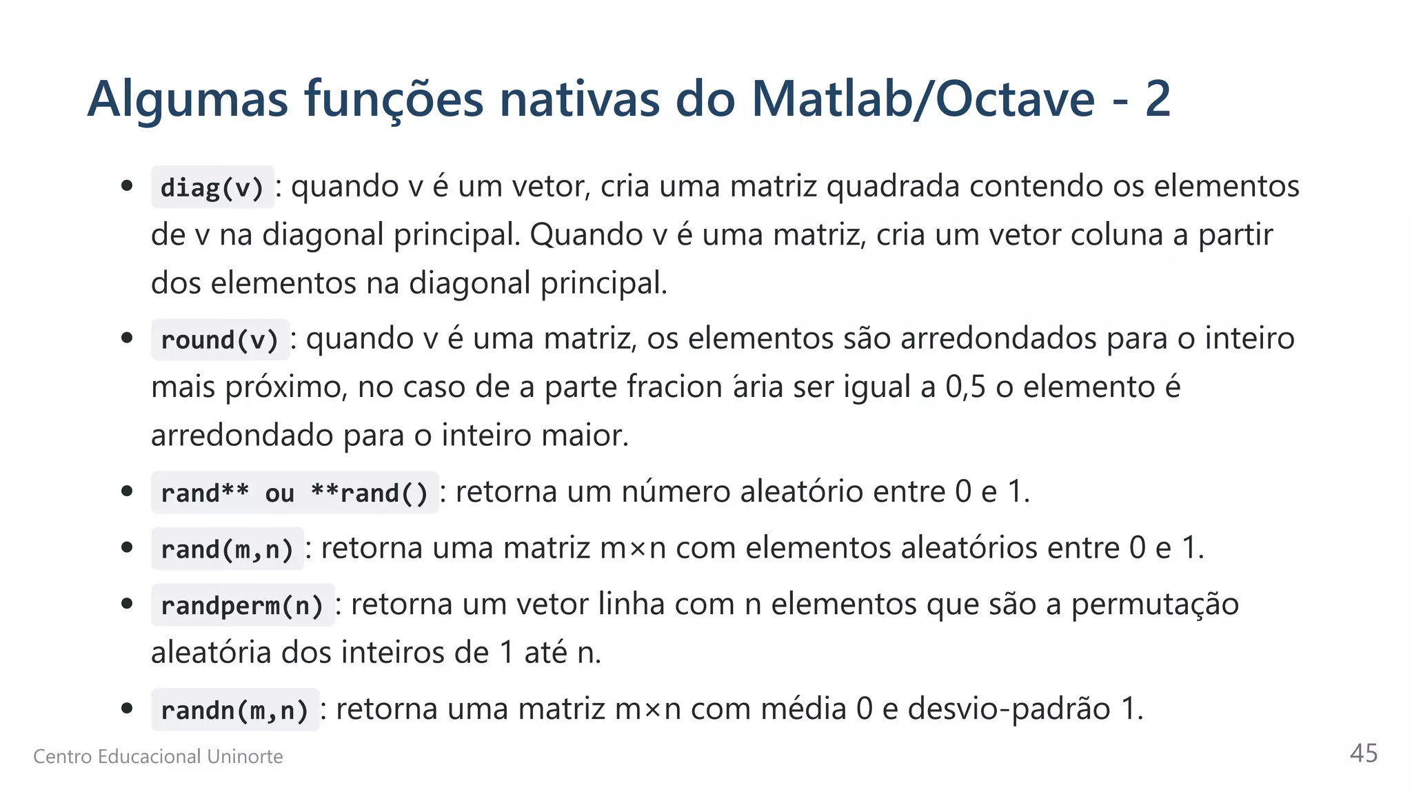 Algumas funções nativas do Matlab/Octave - 2
diag(v) : quando v é um vetor, cria uma matriz quadrada contendo os elementos
de v na diagonal principal. Quando v é uma matriz, cria um vetor coluna a partir
dos elementos na diagonal principal.
round(v) : quando v é uma matriz, os elementos são arredondados para o inteiro
mais próximo, no caso de a parte fracion ́
aria ser igual a 0,5 o elemento é
arredondado para o inteiro maior.
rand** ou **rand() : retorna um número aleatório entre 0 e 1.
rand(m,n) : retorna uma matriz m×n com elementos aleatórios entre 0 e 1.
randperm(n) : retorna um vetor linha com n elementos que são a permutação
aleatória dos inteiros de 1 até n.
randn(m,n) : retorna uma matriz m×n com média 0 e desvio-padrão 1.
Centro Educacional Uninorte 45
 