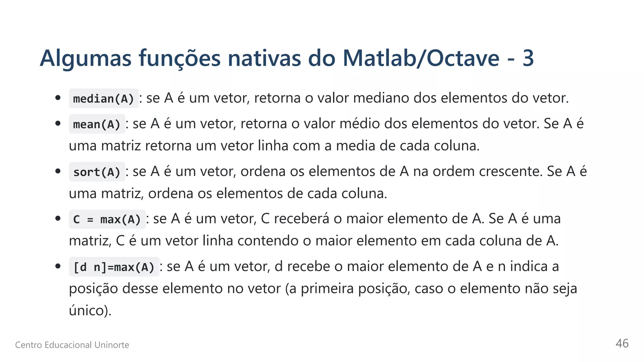 Algumas funções nativas do Matlab/Octave - 3
median(A) : se A é um vetor, retorna o valor mediano dos elementos do vetor.
mean(A) : se A é um vetor, retorna o valor médio dos elementos do vetor. Se A é
uma matriz retorna um vetor linha com a media de cada coluna.
sort(A) : se A é um vetor, ordena os elementos de A na ordem crescente. Se A é
uma matriz, ordena os elementos de cada coluna.
C = max(A) : se A é um vetor, C receberá o maior elemento de A. Se A é uma
matriz, C é um vetor linha contendo o maior elemento em cada coluna de A.
[d n]=max(A) : se A é um vetor, d recebe o maior elemento de A e n indica a
posição desse elemento no vetor (a primeira posição, caso o elemento não seja
único).
Centro Educacional Uninorte 46
 
