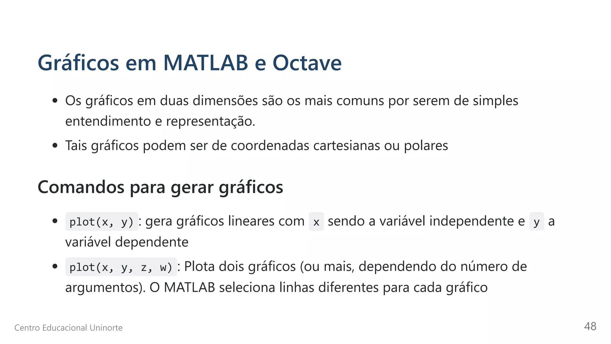 Gráficos em MATLAB e Octave
Os gráficos em duas dimensões são os mais comuns por serem de simples
entendimento e representação.
Tais gráficos podem ser de coordenadas cartesianas ou polares
Comandos para gerar gráficos
plot(x, y) : gera gráficos lineares com x sendo a variável independente e y a
variável dependente
plot(x, y, z, w) : Plota dois gráficos (ou mais, dependendo do número de
argumentos). O MATLAB seleciona linhas diferentes para cada gráfico
Centro Educacional Uninorte 48
 
