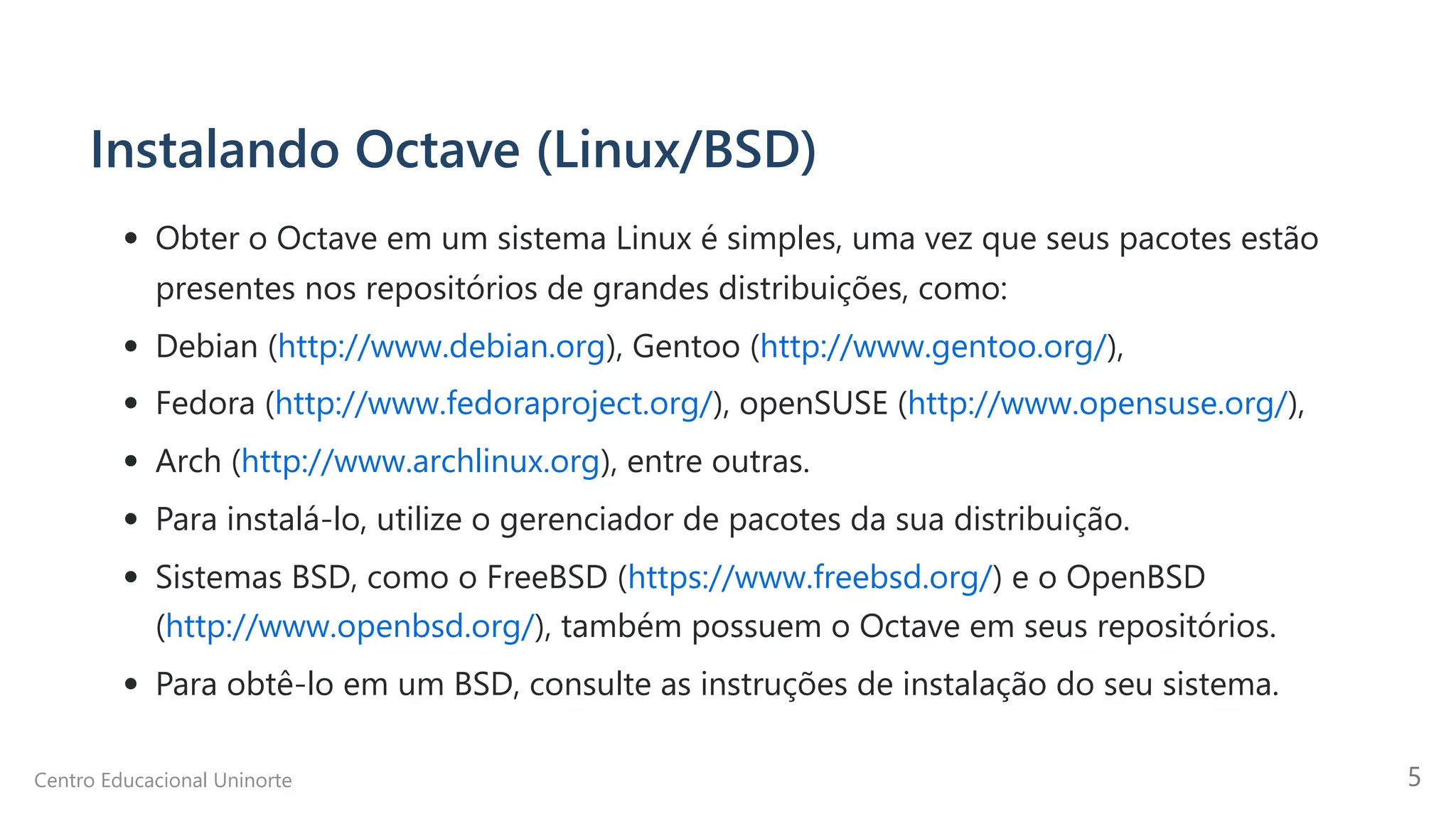Instalando Octave (Linux/BSD)
Obter o Octave em um sistema Linux é simples, uma vez que seus pacotes estão

presentes nos repositórios de grandes distribuições, como:
Debian (http://www.debian.org), Gentoo (http://www.gentoo.org/),
Fedora (http://www.fedoraproject.org/), openSUSE (http://www.opensuse.org/),
Arch (http://www.archlinux.org), entre outras.
Para instalá-lo, utilize o gerenciador de pacotes da sua distribuição.
Sistemas BSD, como o FreeBSD (https://www.freebsd.org/) e o OpenBSD
(http://www.openbsd.org/), também possuem o Octave em seus repositórios.
Para obtê-lo em um BSD, consulte as instruções de instalação do seu sistema.
Centro Educacional Uninorte 5
 