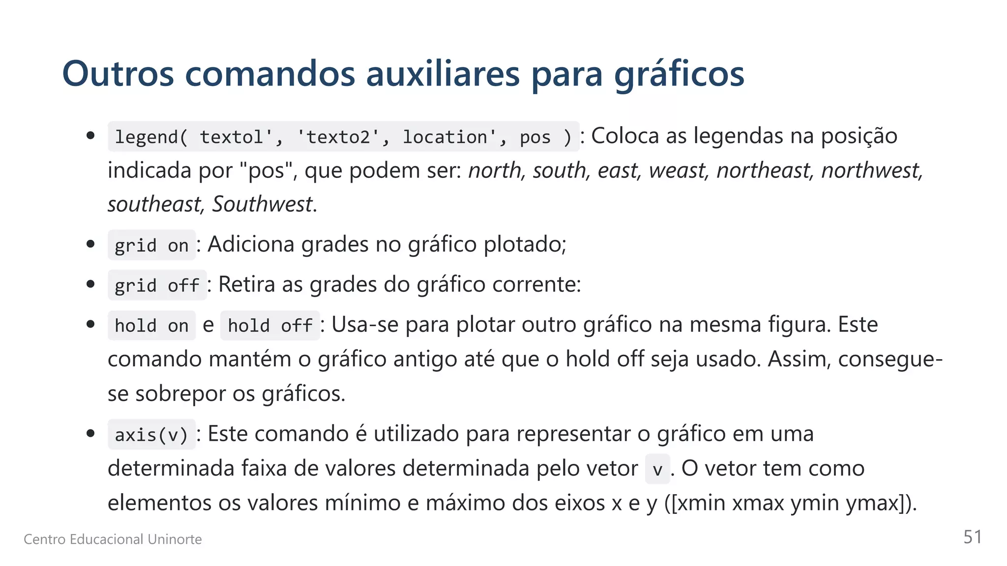 Outros comandos auxiliares para gráficos
legend( textol', 'texto2', location', pos ) : Coloca as legendas na posição
indicada por "pos", que podem ser: north, south, east, weast, northeast, northwest,
southeast, Southwest.
grid on : Adiciona grades no gráfico plotado;
grid off : Retira as grades do gráfico corrente:
hold on e hold off : Usa-se para plotar outro gráfico na mesma figura. Este
comando mantém o gráfico antigo até que o hold off seja usado. Assim, consegue-
se sobrepor os gráficos.
axis(v) : Este comando é utilizado para representar o gráfico em uma
determinada faixa de valores determinada pelo vetor v . O vetor tem como
elementos os valores mínimo e máximo dos eixos x e y ([xmin xmax ymin ymax]).
Centro Educacional Uninorte 51
 
