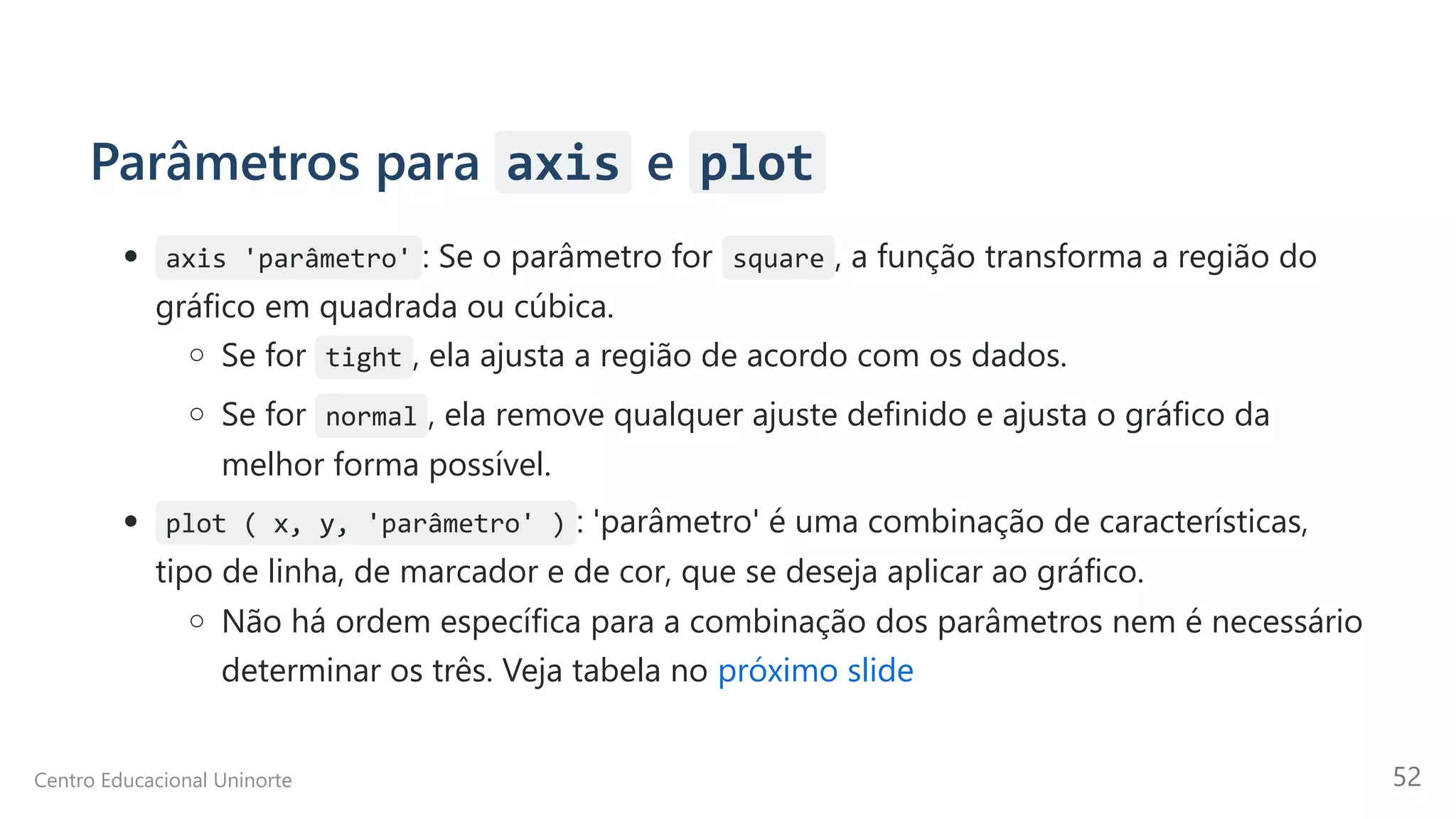 Parâmetros para axis e plot
axis 'parâmetro' : Se o parâmetro for square , a função transforma a região do
gráfico em quadrada ou cúbica.
Se for tight , ela ajusta a região de acordo com os dados.
Se for normal , ela remove qualquer ajuste definido e ajusta o gráfico da
melhor forma possível.
plot ( x, y, 'parâmetro' ) : 'parâmetro' é uma combinação de características,
tipo de linha, de marcador e de cor, que se deseja aplicar ao gráfico.
Não há ordem específica para a combinação dos parâmetros nem é necessário
determinar os três. Veja tabela no próximo slide
Centro Educacional Uninorte 52
 