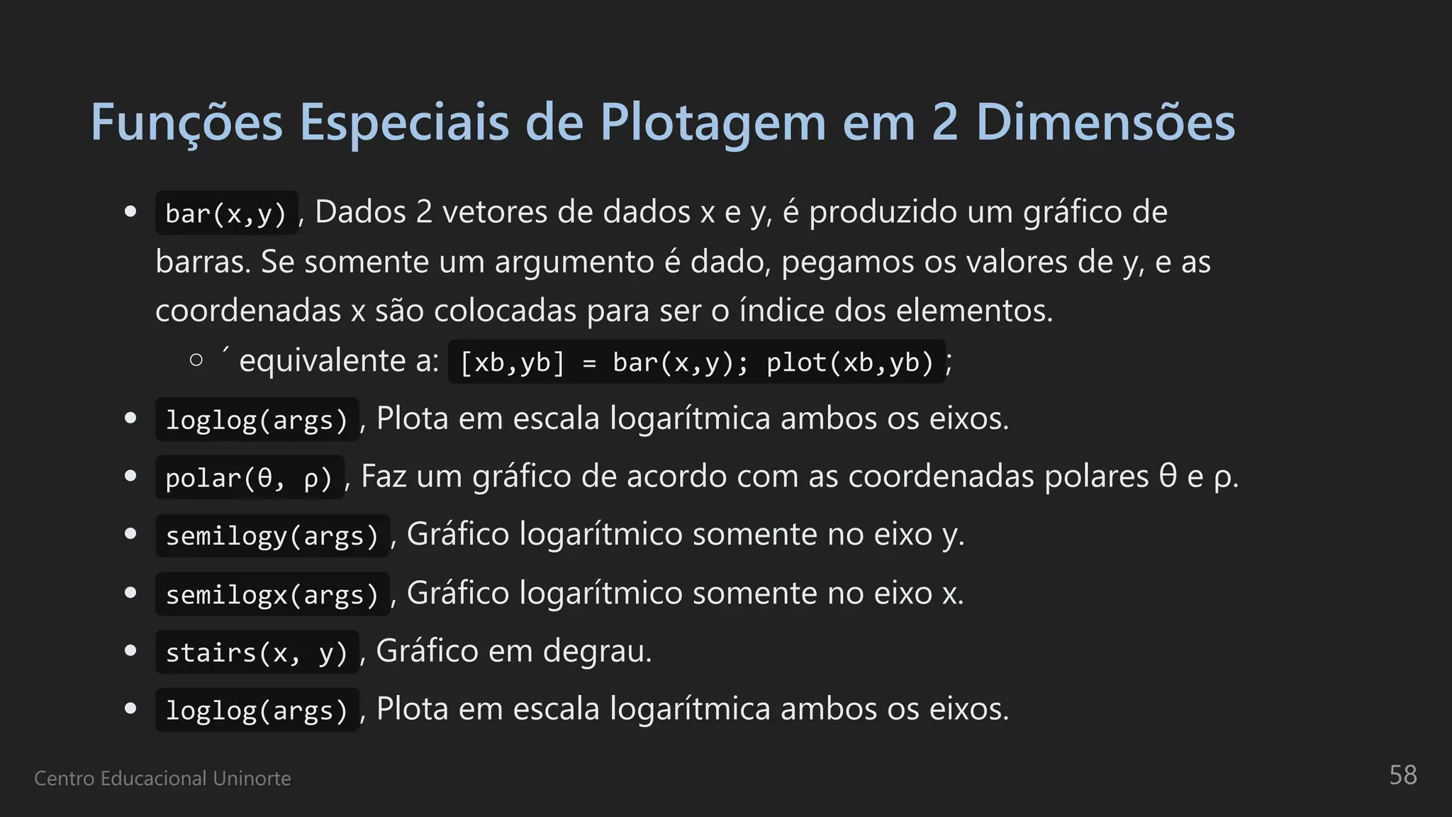 Funções Especiais de Plotagem em 2 Dimensões
bar(x,y) , Dados 2 vetores de dados x e y, é produzido um gráfico de

barras. Se somente um argumento é dado, pegamos os valores de y, e as
coordenadas x são colocadas para ser o índice dos elementos.
´ equivalente a: [xb,yb] = bar(x,y); plot(xb,yb) ;
loglog(args) , Plota em escala logarítmica ambos os eixos.
polar(θ, ρ) , Faz um gráfico de acordo com as coordenadas polares θ e ρ.
semilogy(args) , Gráfico logarítmico somente no eixo y.
semilogx(args) , Gráfico logarítmico somente no eixo x.
stairs(x, y) , Gráfico em degrau.
loglog(args) , Plota em escala logarítmica ambos os eixos.
Centro Educacional Uninorte 58
 