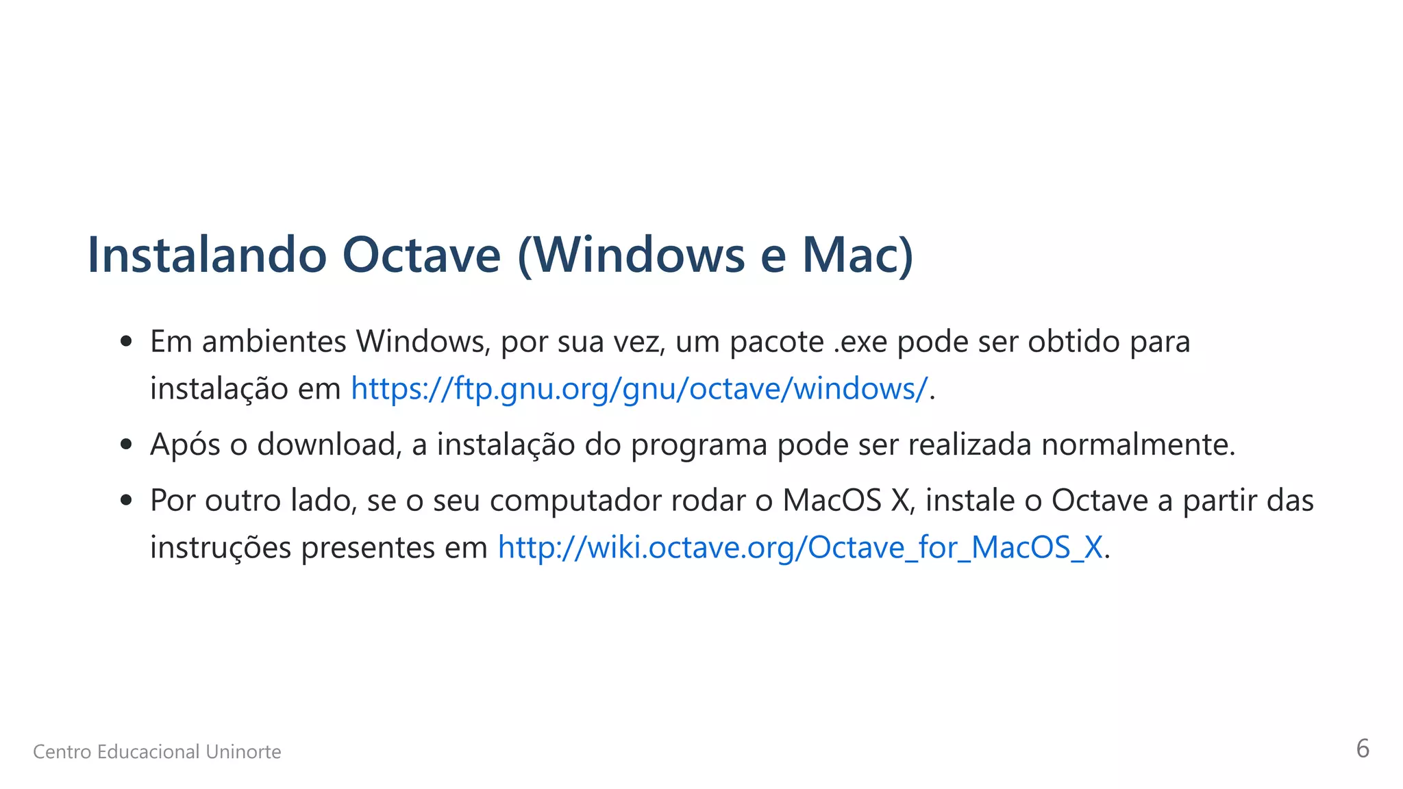 Instalando Octave (Windows e Mac)
Em ambientes Windows, por sua vez, um pacote .exe pode ser obtido para
instalação em https://ftp.gnu.org/gnu/octave/windows/.
Após o download, a instalação do programa pode ser realizada normalmente.
Por outro lado, se o seu computador rodar o MacOS X, instale o Octave a partir das
instruções presentes em http://wiki.octave.org/Octave_for_MacOS_X.
Centro Educacional Uninorte 6
 
